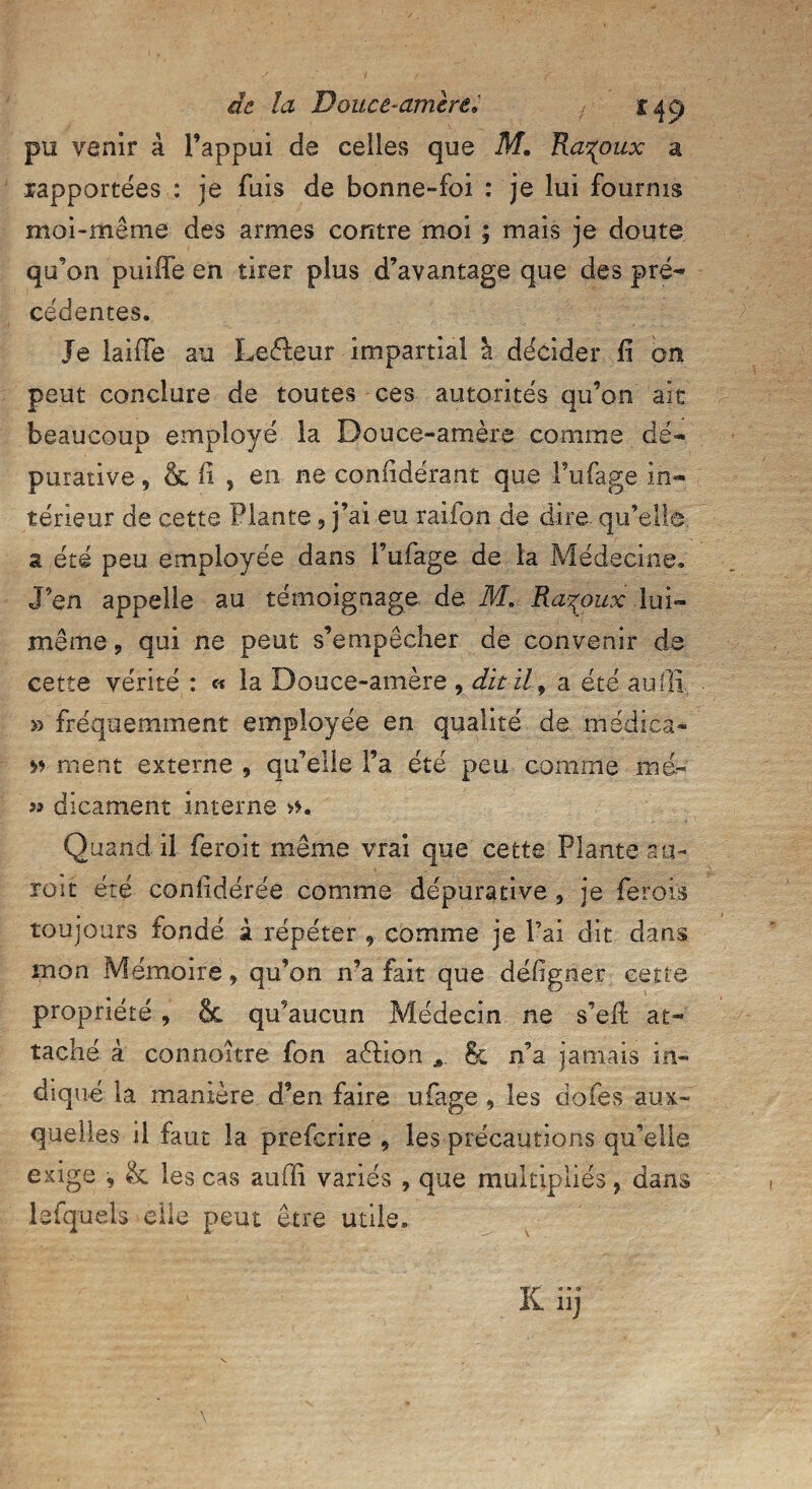 pu venir à l’appui de celles que M. Ra^oux a rapportées : je fuis de bonne-foi : je lui fournis moi-même des armes contre moi ; mais je doute qu’on puiffe en tirer plus d’avantage que des pré¬ cédentes. Je laifle au Leéteur impartial à décider fi on peut conclure de toutes ces autorités qu’on ait beaucoup employé la Douce-amère comme d'é- purative, & fi , en ne confidérant que l’ufage in¬ térieur de cette Plante 3 j’ai eu raifon de dire qu’elle a été peu employée dans l’ufage de la Médecine. J’en appelle au témoignage de M, Ra^oux lui- même ? qui ne peut s’empêcher de convenir de cette vérité : « la Douce-amère , dit il 9 a été suffi, >3 fréquemment employée en qualité de médica- » ment externe , qu’elle Fa été peu comme me» » dicament interne Quand.il feroit même vrai que cette Plante su¬ roît été confédérée comme dépurative 3 je ferois toujours fondé à répéter comme je Fai dit clans mon Mémoire, qu’on n’a fait que déiigner cette propriété , & qu’aucun Médecin ne s’eii at¬ taché à connoître fon aètion A 8c n’a jamais in¬ diqué la manière d’en faire ufage , les dofes aux¬ quelles il faut la prefcrire , les précautions qu’elle exige , & les cas suffi variés , que multipliés, dans lefquels-elle peut être utile.