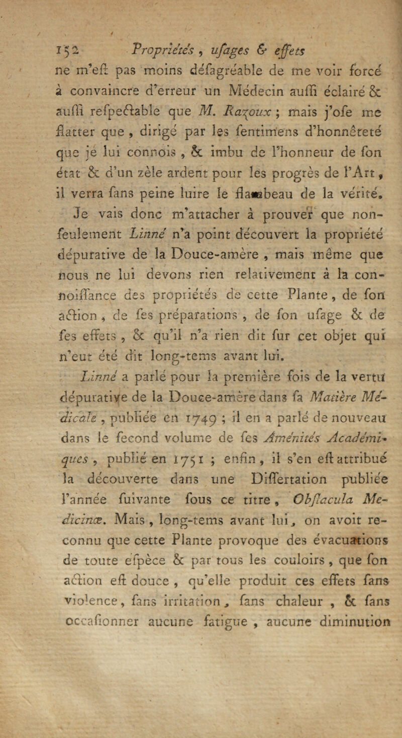 ne m’eff pas moins défagrëable de me voir force à convaincre d’erreur un Médecin auffi éclairé & auiïi refpeèlable que M. Ra^oux ; mais j’ofe me flatter que , dirigé par les fentimens d’honnêteté que je lui connois , & imbu de l’honneur de fon état & d’un zèle ardent pour les progrès de l’Art, il verra fins peine luire le flawabeau de la vérité. Je vais donc m’attacher à prouver que non- feulement Linné n’a point découvert la propriété dépurative de la Douce-amère , mais même que nous ne lui devons rien relativement à la con- noiffance des propriétés de cette Plante , de fon aéfion , de fes préparations , de fon ufage & de fes effets , & qu’il n’a rien dit fur cet objet qui n’eut été dit long-tems avant lui. Linné a parlé pour la première fois de la vertu dépurative de la Douce-amère dans fa Matière Mé- ► dicaïe , publiée en 1749 ; il en a parlé de nouveau dans le fécond volume de fes Aménités Académie ques , publié en 1751 ; enfin, il s’en eflattribué la découverte dans une Differtation publiée l’année fuivante fous ce titre, ObpLacula Aie- dïcinœ. Mais, long-tems avant lui, on avoit re¬ connu que cette Plante provoque des évacuations de toute efpèce & par tous les couloirs , que fon aéfion eff douce , qu’elle produit ces effets fans violence, fans irritation , fans chaleur , 5c fans occafionner aucune fatigue , aucune diminution