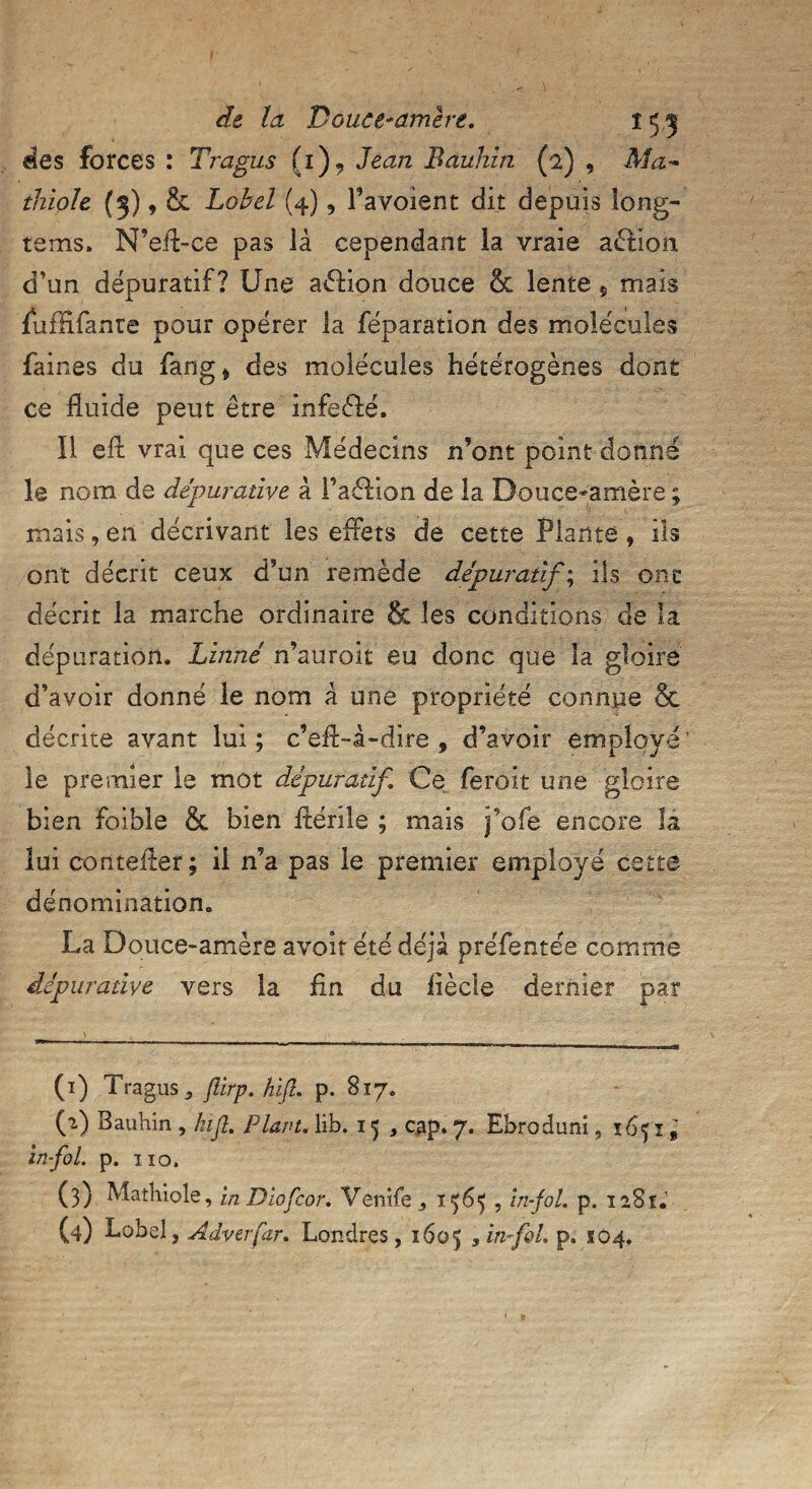 des forces : Tragus (î), Jean Bauhin (2) , Ma- thiple (3), & Lobel (4) 5 Ta voient dit depuis long™ te ms. N’eff-ce pas lâ cependant la vraie action d’un dépuratif? Une aélion douce & lente, mais fuffifante pour opérer la réparation des molécules faines du fang* des molécules hétérogènes dont ce fluide peut être infeèfé. 11 eft vrai que ces Médecins n’ont point donné le nom de dépuradve à Faélion de la Douce-amère ; mais, en décrivant les effets de cette Plante , ils ont décrit ceux d’un remède dépuratifs ils ont décrit la marche ordinaire & les conditions de la dépuration. Linné n’auroit eu donc que la gloire d’avoir donné le nom A une propriété connue & décrite avant lui; c’eff-à-dire , d’avoir employé’ le premier le mot dépuratif Ce feroit une gloire bien foible & bien fténle ; mais j’ofe encore la lui contefler ; il n’a pas le premier employé cette dénomination. La Douce-amère avoir été déjà préfentée comme dépur adve vers la fin du iîècle dernier par (1) Tragus 5 ftirp. hift. p. 817. (2) Bauhin , kifl. Plant, lib. 15 , cap. 7. Ebroduni, 1651 '9 in-fol. p. iiq, (3) Mathiole, in Diofcor. Venife 156^ , in-fol. p, 1281.'