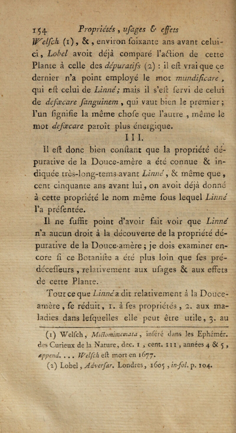 It^elfch (i), & , environ foixante ans avant celui- ci , Lobel avoit déjà comparé l’aéhon de cette Plante à celle des dépuratifs (2) : il eff vrai que ce dernier n’a point employé le mot mundïficare , qui eff celui de Linné ; mais il s’eff fervi de celui de defœcare fanguinem , qui vaut bien le premier ; l’un lignifie la même chofe que l’autre , même le mot defœcare paroît plus énergique. I I I. 1 J s Il eff donc bien confiant que la propriété dé- purative de la Douce-amère a été connue & in¬ diquée très-long-tems avant Linné, & même que , cent cinquante ans avant lui, on avoit déjà donné à cette propriété le nom même fous lequel Linné l’a préfentée. Il ne fuffit point d’avoir fait voir que Linné n’a aucun droit à la découverte de la propriété dé- purative de la Douce-amère ; je dois examiner en¬ core fi ce Botanifie a été plus loin que fes pré- décefieurs , relativement aux ufages & aux effets de cette Plante. Tout ce que Linnéa dit relativement à la Douce- amère , fe réduit, 1. à fes propriétés, aux ma¬ ladies dans lefquelles elle peut être utile, 3. au (1) Welfch, Miâomimemata, inféré dans les Ephémér. des Curieux de la Nature, dec. 1 5 cent. 111 , années 4 & 5 , append. . . . Welfch efi mort en 1677. (2) Lobel, Adverfar. Londres, 1605 fin fol. p. 104.