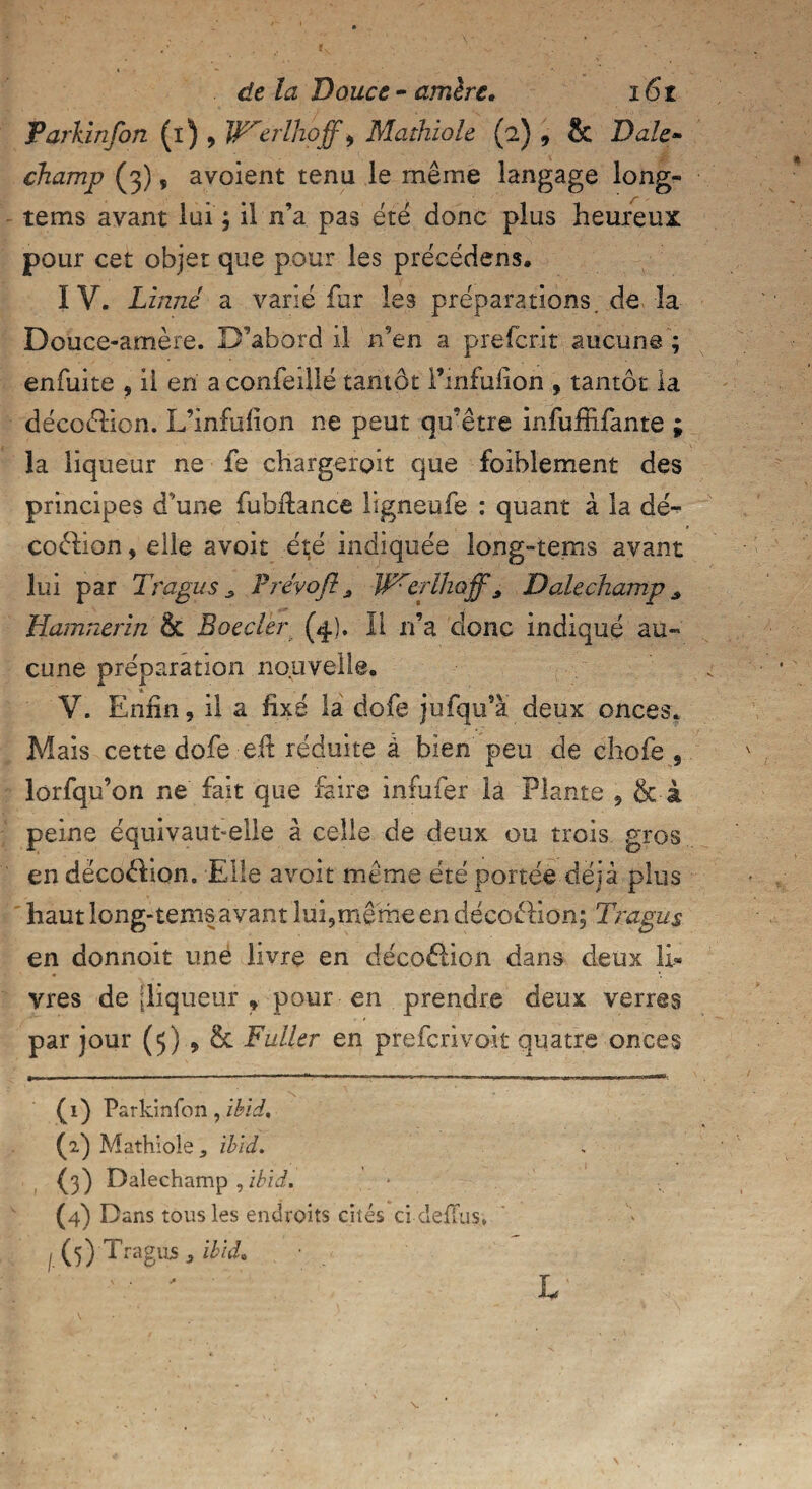 Parkinfon (i) , ITerlhoff, Mathiole (2) , & Dale- champ (3), avoient tenu le même langage long- tems avant lui j il n’a pas été donc plus heureux pour cet objet que pour les précédens. IV. Linné a varié fur les préparations, de la Douce-amère. D’abord il n’en a prefcrit aucune ; enfuite , il en a confeiilé tantôt Finfulion , tantôt la décoétion. L’înfülion ne peut qu'être infuffifante ; la liqueur ne fe chargeroît que foiblement des principes d’une fubilance ligneufe : quant à la dé- coêlion, elle avoit été indiquée long-terns avant lui par Trapus s Prévoft, W^erlhoff, D ale champ s Hamnerin & Boeder (4). Il n’a donc indiqué au« cune préparation nouvelle» V. Enfin, il a fixé la dofe jufqu’à deux onces. Mais cette dofe eü réduite à bien peu de chofe , lorfqu’on ne fait que faire infufer la Plante , & à peine équivaut-elle à celle de deux ou trois gros en décoêlion. Elle avoit même été portée déjà plus haut long-tems avant lui,même en déco&ion; Trapus en donnoit une livre en décoâion dans deux li¬ vres de [liqueur » pour en prendre deux verres par jour (5) , & Füller en prefcrivoit quatre onces (1) Parkinfon, ibid. (2,) Mathiole 5 ibid. (pÇ) Dalechamp ,ibid. (4) Dans tous les endroits cités ci defïus.