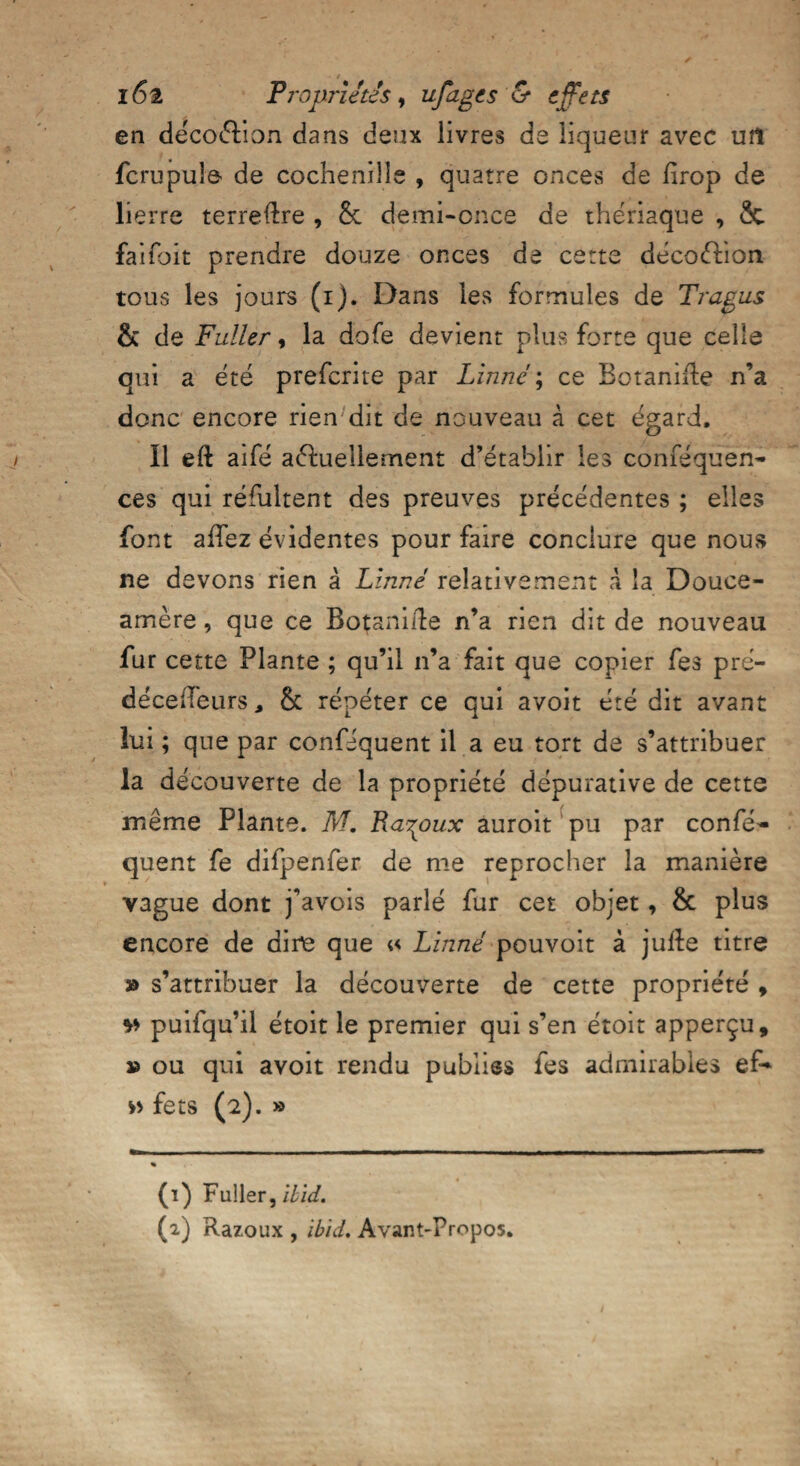 en décoélion dans deux livres de liqueur avec uîl fcrupule de cochenille , quatre onces de firop de lierre terreftre , &: demi-once de thériaque , & faifbit prendre douze onces de cette décoélion tous les jours (i). Dans les formules de Trapus & de Fuller, la dofe devient plus forte que celle qui a été prefcrite par Linné ; ce Botanirte n’a donc encore rien dit de nouveau à cet égard. Il eft aifé annuellement d’établir les conféqueri- ces qui réfultent des preuves précédentes ; elles font allez évidentes pour faire conclure que nous ne devons rien à Linné relativement à la Douce- amère , que ce Botanide n’a rien dit de nouveau fur cette Plante ; qu’il n’a fait que copier fes pré- déceiTeurs, & répéter ce qui avoit été dit avant lui ; que par conféquent il a eu tort de s’attribuer la découverte de la propriété dépurative de cette même Plante. M. Padoux auroit pu par confé¬ quent fe difpenfer de me reprocher la manière vague dont j’avois parlé fur cet objet, & plus encore de dire que « Linné pouvoit à julle titre » s’attribuer la découverte de cette propriété , v> puifqu’il étoit le premier qui s’en étoit apperçu, » ou qui avoit rendu publies fes admirables ef- w fets (2). » (1) Fuller, ibid.