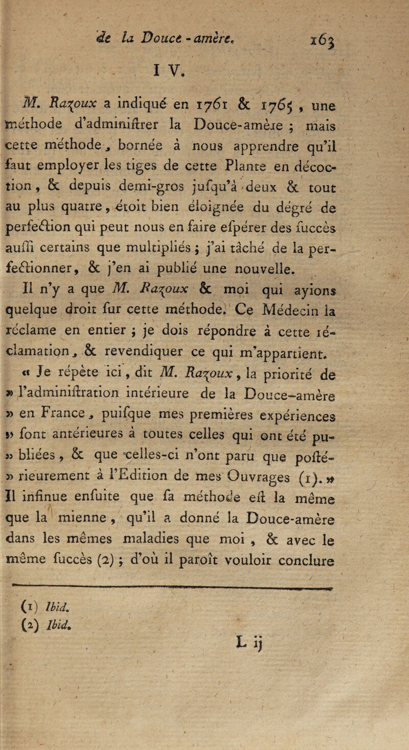 263 I V. M. Ra^oux a indiqué en 1761 & 1765 , une méthode d’adminiitrer la Douce-amèie ; mais cette méthode ^ bornée à nous apprendre qu’il faut employer les tiges de cette Plante en décoc¬ tion , & depuis demi-gros jufqu’à deux & tout au plus quatre, étoit bien éloignée du dégré de perfection qui peut nous en faire efpérer des fuccès auffi certains que multipliés ; j’ai tâché de la per¬ fectionner, & j’en ai publié une nouvelle. Il n’y a que M. Ra^oux & moi qui ayions quelque droit fur cette méthode^ Ce Médecin la réclame en entier ; je dois répondre à cette ré¬ clamation „ & revendiquer ce qui m’appartient. « Je répète ici, dit M. Ra^oux, la priorité de » l’adminiilration intérieure de la Douce-amère » en France * puifque mes premières expériences font antérieures à toutes celles qui ont été pu- 95 bliées, & que ceiles-ci n’ont paru que polté- » rieurement à l’Edition de mes Ouvrages (1).# Il infinue enfuite que fa méthode elt la même que la mienne , qu’il a donné la Douce-amère dans les mêmes maladies que moi , & avec le même fuccès (2) ; d’où il paroît vouloir conclure (1) Ibid. (2) Ibid. Lij