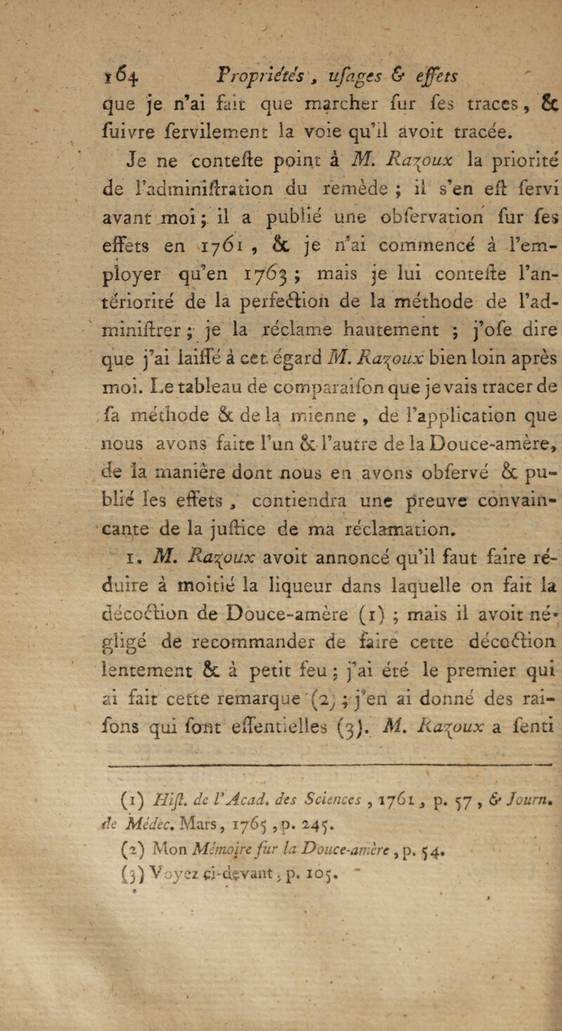 que je n’ai fait que marcher fur fes traces, & fuivre fervilement la voie qu’il avoit tracée. Je ne contefte point à M. Ra\oux la priorité de Fadminiflration du remède ; il s’en efi fervi avant moi ; il a publié une obfervation fur fes effets en 1761 , 8c je n’ai commencé à l’em¬ ployer qu’en 1763 ; mais je lui conteile l’an¬ tériorité de la perfeédon de la méthode de l’ad- miniilrer ; je la réclame hautement ; j’ofe dire que j’ai iaiffé à cet égard M. Ra-^oux bien loin après moi. Le tableau de comparaifonque je vais tracer de fa méthode & delà mienne , de l’application que nous avons faite Tun & l’autre de la Douce-amère, de la manière dont nous eu avons ohfervé &c pu¬ blié les effets * contiendra une preuve convain¬ cante de la juffice de ma réclamation. 1. M. Ra^oux avoit annoncé qu’il faut faire ré¬ duire à moitié la liqueur dans laquelle on fait la décoélion de Douce-amère (1) ; mais il avoit né* gligé de recommander de faire cette décoftion lentement 8c à petit feu ; j’ai été le premier qui ai fait cette remarque (2, ; j’en ai donné des rai- fons qui font effentielles (3). M. Ra^oux a fend (1) Hifi. de VAcad, des Sciences , 1761 p. 57 , <S* Journ. de Médec. Mars, 1765 , p. 245. (2) Mon MémoRe fur la Douce-amère , p. <54. (l) Voyez ci-devant. p. 105. “