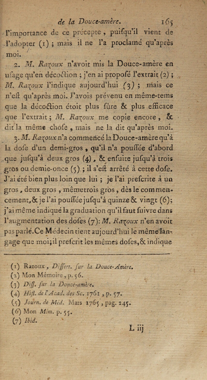 l’importance de ce précepte, puifqu’il vient de l’adopter (i) ; mais il ne l’a proclamé qu’après moi. 2. Ms Ra^oux n’avoit mis la Douce-amère en ufage qu’en déco&ion ; j’en ai propofé l’extrait (2) ; M. Ra^oux l’indique aujourd’hui {3} ; mais ce n’efl: qu’après moi. J’avois prévenu en même-tems que la décoftion étoit plus fure & plus efficace que l’extrait ; M. Ra^oux me copie encore 9 & dit la même chofô 9 mais ne la dit qu’après moi. 3. M. Ra^ouxn a commence la Douce-amère qu’à la dofe d’un demi-gros t qu’il n’a pouiTée d’abord .que jufqu’à deux gros (4) „ & enfui te jufqu’à trois gros ou demie-once (5) ; il s’ell arrêté à cette dofe. J’ai été bien plus loin que lui ; je l’ai pfefcrite à un gros * deux gros , mêmetrois gros , dès le commen» cementÆ&je l’ai pouffée jufqu’à quinze & vingt (6); j’ai même indiqué la graduation qu’il faut fuivre dans l’augmentation des dofes (7): M. Ra^oux n’en avoit pas parlé.Ce Médecintient aujourd’hui îe même lan¬ gage que moi; il prefcrit les mêmes dofes,& indique (1) Razoux * D'jfert. fur la, Douce-Amère. (2) Mon Mémoire , p. 56, (3) Diff. fur la Douce-amère. (4) Hift. de r Acad, des Sc. 1761 , p. 57. (5) Journ. de Méd. Mars 1765 , pag. 245. (6) Mon MJm. p. 55. (7) Ibid.