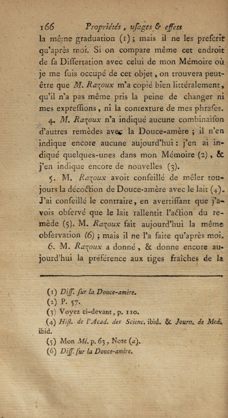 la même graduation (i) ; mais il ne les preferît qu’après moi. Si on compare même cet endroit de fa DifTertation avec celui de mon Mémoire où je me fuis occupé de cet objet , on trouvera peut- être que M. Ra^oux m’a copié bien littéralement, qu’il n’a pas même pris la peine de changer ni mes exprefîîons, ni la contexture de mes phrafes. 4. M. Ra^oux n’a indiqué aucune combination d’autres remèdes avec la Douce-amère ; il n’en indique encore aucune aujourd’hui : j’en ai in¬ diqué quelques-unes dans mon Mémoire (2) , & j’en indique encore de nouvelles (3). 5. M, Ra^oux avoit confeillé de mêler tou¬ jours la déco&ion de Douce-amère avec le lait (4). J’ai confeillé le contraire, en avertifïant que j’a- vois obfervé que le lait ralientit l’aélion du re¬ mède (5). M. Ra^oux fait aujourd’hui la même obfèrvation (6) ; mais il ne l’a faite qu’après moi* 6. M. Ra^oux a donné , & donne encore au¬ jourd’hui la préférence aux tiges fraîches de la (1) Dff. fur la Douce-amère. (2) P. 57. (3) Voyez ci-devant, p. 110. (4) Hïfl. de VAcad. des Scienc. ibid. &. Journ. de Med,f ibid. (5) Mon Mé. p. 63 , Note (^Ja (6) Diff fur la Douce-amère» 1