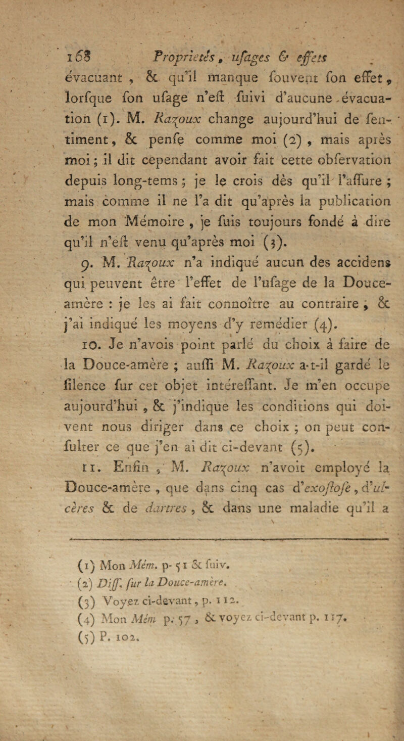 évacuant , Sc qu'il manque fouvent Ton effet 9 lorfque fon ufage n’eft fuivi d’aucune-évacua¬ tion (i). M. Ra^pitx change aujourd’hui de fen- timent, & penfç comme moi (2) , mais après moi ; il dit cependant avoir fait cette obfervation depuis long-tems ; je le crois dès qu’il Faffure ; mais comme il ne l’a dit qu’après la publication de mon Mémoire , je fuis toujours fondé à dire qu’il n’eff venu qu’après moi ($). 9. M. Ra^oux n’a indiqué aucun des accidens qui peuvent être l’effet de l’ufage de la Douce- amère : je les ai fait connoître au contraire , & j’ai indiqué les moyens d’y remédier (4). 1 ' ' 10. Je n’avois point parlé du choix â faire de la Douce-amère ; aufli M. Ra^oux a-t-il gardé le fiience fur cet objet intéreffant. Je m’en occupe aujourd’hui * 8c j’indique les conditions qui doi¬ vent nous diriger dans ce choix ; on peut con- fulter ce que j’en ai dit ci-devant (5). ri. Enfin 5' M. Ra^oux n’avoit employé la Douce-amère, que dans cinq cas d’exojlofe, àéulm cères & de dartres , & dans une maladie qu’il a (1) Mon Mém. p- 51 & fuiv. (2) Di]71 fur lu Douce-amèr e. (3) Voyez ci-devant, p. 112. (4) Mon Mém p. 57 , & voyez ci-devant p. 117.