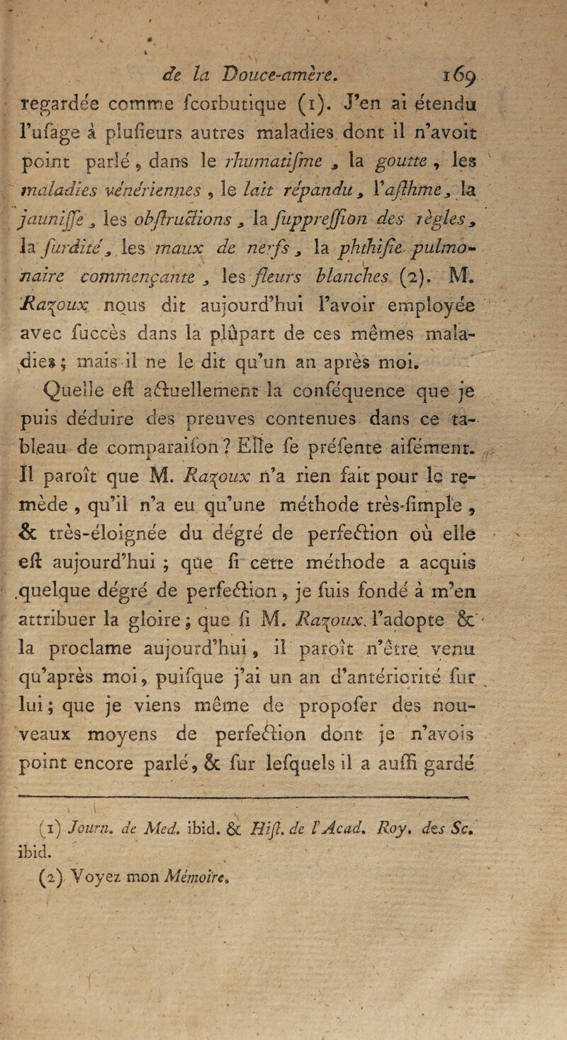 regardée comme fcorbutique (1). J’en .ai étendu l’ufage à plusieurs autres maladies dont il n’avoit point parlé , dans le rhumanjme Æ la goutte , les maladies vénériennes , le lait répandu 9 V aflhme 3 la jaunzjje 3 les obflruBions „ la fupprejjion des règless la furdité, les maux de nerfs 3 la phthifie pulmo¬ naire commençante > les fleurs blanches (2). M. jRaxpux nous dit aujourd’hui l’avoir employée avec fuccès dans la plupart de ces mêmes mala¬ dies; mais il ne le dit qu’un an après moi. Quelle e$ actuellement la conféquence que je puis déduire des preuves contenues dans ce ta¬ bleau de comparaiion ? Elle fe préfente aifément. Il paroît que M. Ra%oux n’a rien fait pour le re¬ mède , qu’il n’a eu qu’une méthode très-fimpîe , & très-éloignée du degré de perfection où elle efl aujourd’hui ; que li cette méthode a acquis .quelque degré de perfeCHon -, je fuis fondé à irfen attribuer la gloire ; que fi M. Raçoux. l’adopte &' la proclame aujourd’hui , il paroît n’être venu qu’après moi, puifque j’ai un an d’antériorité fur lui; que je viens même de propofer des nou¬ veaux moyens de perfeCIion dont je n’avois point encore parlé, & fur lefquels il a auiïi gardé (1) Jours. de Med. ibid. & Hifl. de ïAcad. Roy, des Sc. ibid. (2} Voyez mon Mémoire»