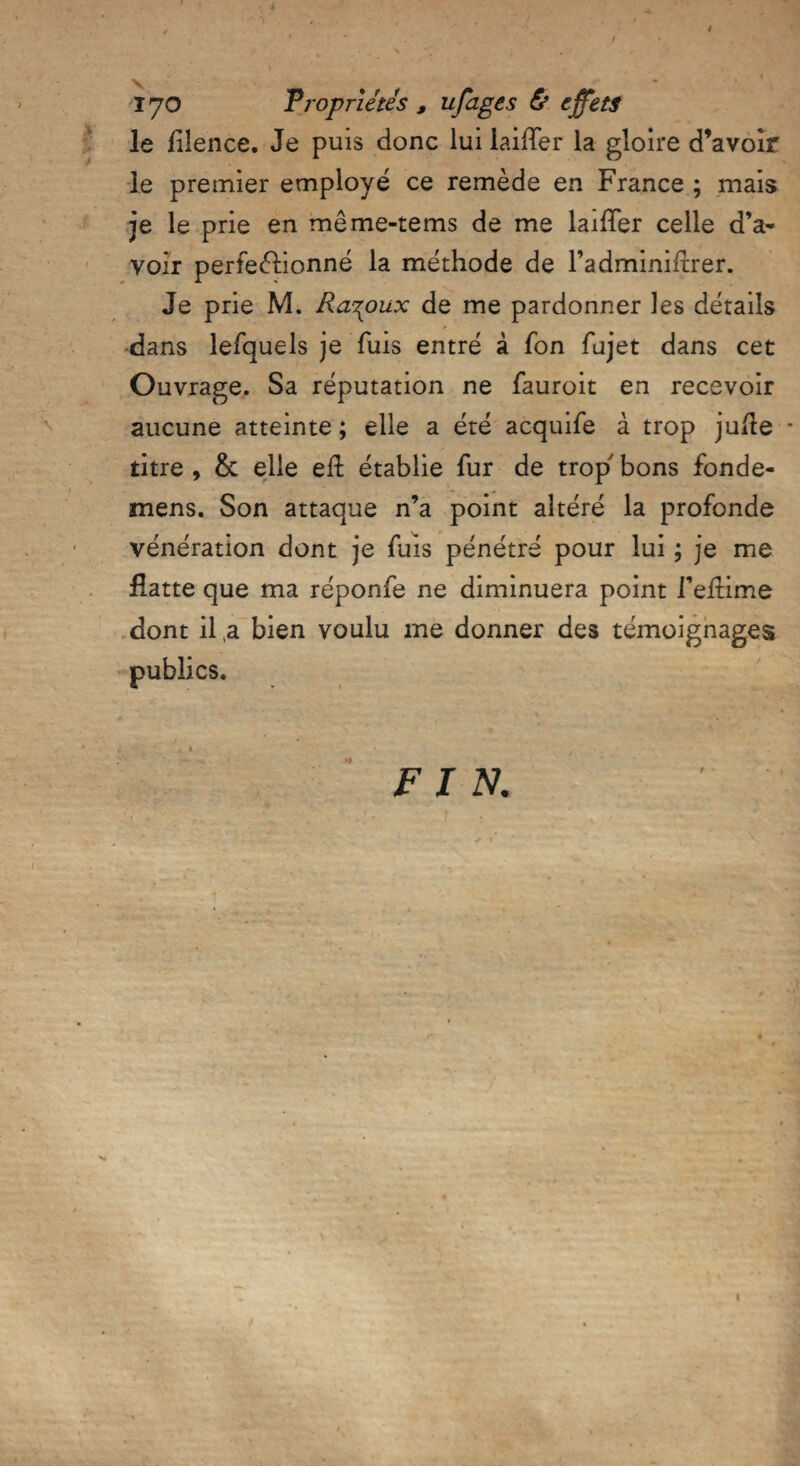 / T , .t ' *) • , . § ' ! ' . 170 Propriétés , ufages & effets le lilence. Je puis donc lui iaifTer la gloire d’avoir le premier employé ce remède en France ; mais je le prie en même-tems de me laiffer celle d’a¬ voir perfectionné la méthode de l’adminiftrer. Je prie M. Ra^oux de me pardonner les détails dans lefquels je fuis entré à fon fujet dans cet Ouvrage. Sa réputation ne fauroit en recevoir aucune atteinte ; elle a été acquife à trop juite * titre , & elle efl établie fur de trop bons fonde- mens. Son attaque n’a point altéré la profonde vénération dont je fuis pénétré pour lui ; je me flatte que ma réponfe ne diminuera point l’eftime dont il a bien voulu me donner des témoignages publics. FIN. . : .. , \ / •- .> ■’ î * • ' ; ' ' I