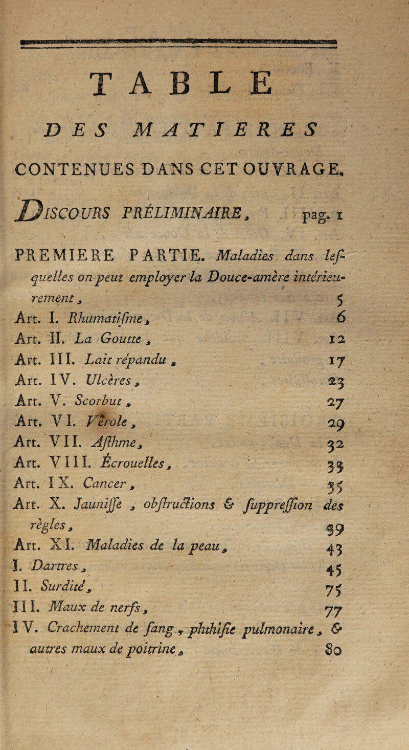 m ffüwaaiB TABLE DES MATIERES CONTENUES DANS CET OUVRAGE. ISCOURS PRÉLIMINAIRE, pag. x PREMIERE PARTIE. Maladies dans Itf- quelles on peut employer la Douce-amère intérieu¬ rement * 5 Art. I. Rhumatifme* 6 Art. IL La Goutte* 12 Art. III. Lait répandu * i j Art. IV. Ulcères* 23 Art. V. Scorbut * 27 Art. V I. Vérole * 29 Art. VIL Aflhme* 52 Art. VIII. Écrouelles* ' 3.3, Art. I X. Cancer * 3 5 Art. X. JauniJJe * obflructions & fupprejjion des règles* 19 Art. XL Maladies de la peau, 43 I. Dartres* 45 IL Surdité* III. Maux de nerfs * 77 IV. Crachement de fang r phtkijîc pulmonaire * & autres maux de poitrine s 8O