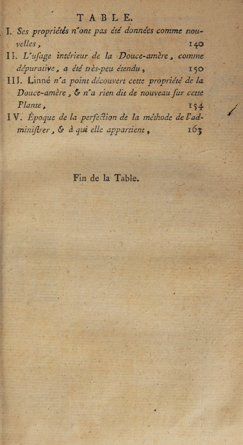 I. Ses propriétés nom pas été données comme nou¬ velles s î 40 IL Uufage intérieur de la Douce-amère 9 comme dépurative9 a été très-peu étendu , 150 III. Linné n a point découvert cette propriété de la Douce-amère 9 & n a rien dit de nouveau fur cette T lame 9 1^4 I V. Époque de la perfection de la méthode de V ad- minijîrer 9 & à qui elle appartient f 165 Fin de la Table.