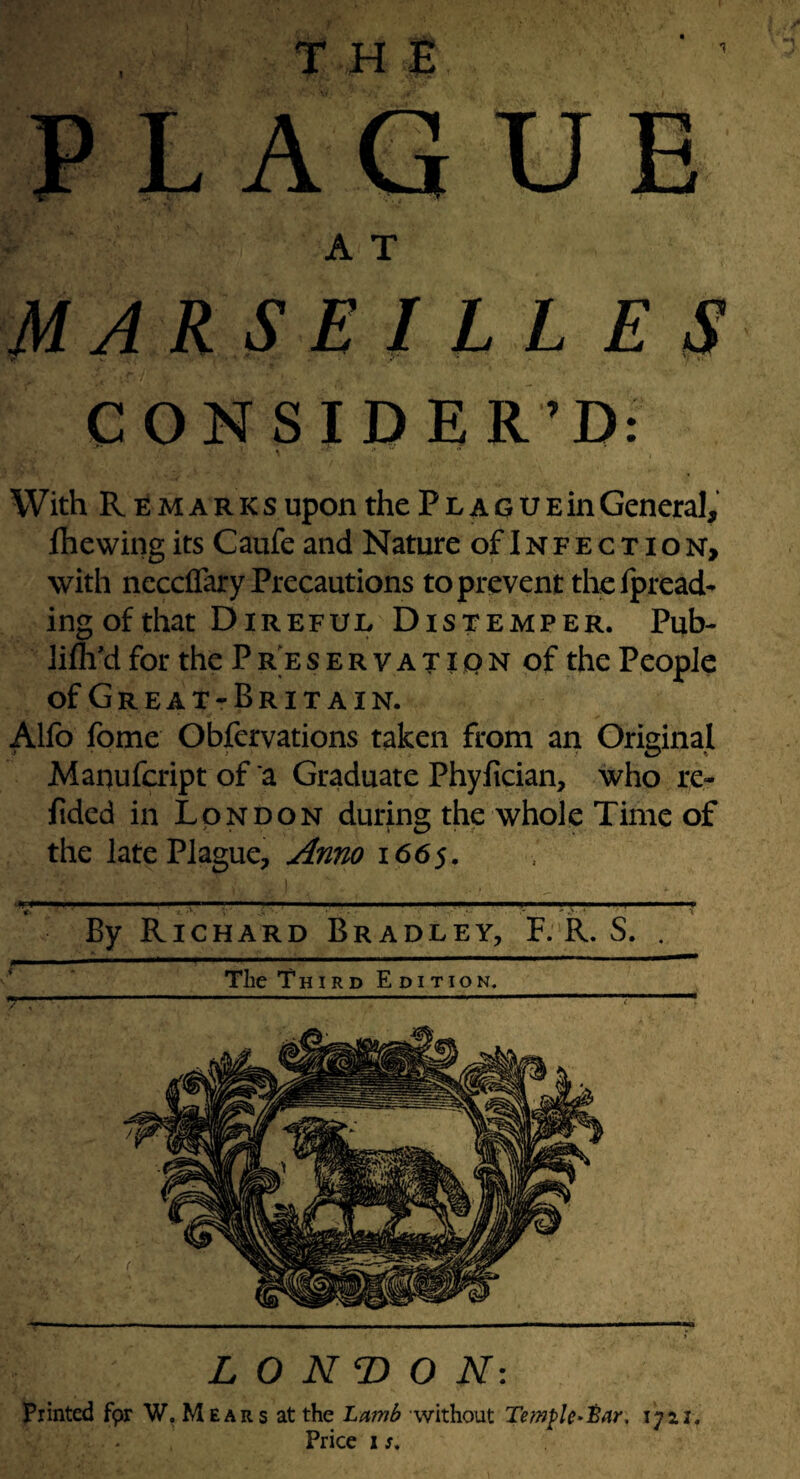 ^ TT t? PLAGUE A T MARSEIL LE S CONSIDER’D: With R M A R K s upon the P l a g u e in General, Ihewing its Caufe and Nature of Infection, with neccflary Precautions topreventthefpread- ing of that Direful Distemper. Pub- lilh'd for the P R E s E R V A T10 N of the People ofGREAT-BRITAIN. Alfo fome Obfervations taken from an Original Manufcript of a Graduate Phylician, who re- fided in London during the whole Time of the late Plague, ^nno 1665. -. , ,v, ■.— . ...—^T ' -r By Richard Bradley, F. R. S. . i The Third Edition. L O N O N: Printed fpr W, Mears at the Lamlf without Temple-iar, 1721. Price 1 s.