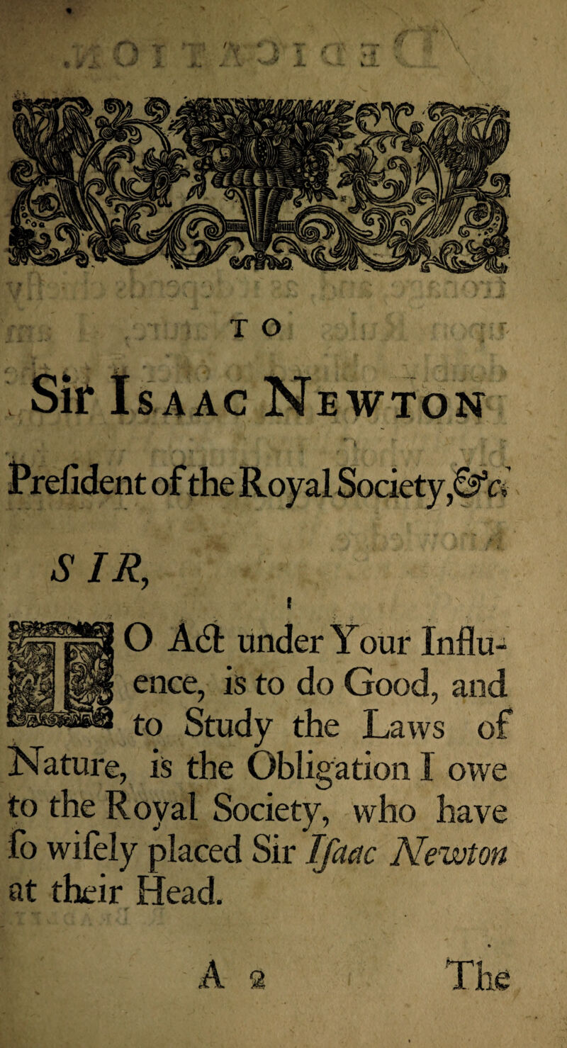 Sir Isaac Newton SIR, O Adi under Your Influ¬ ence, is to do Good, and to Study the Laws of Nature, is the Obligation I owe to the Royal Society, who have fo wifely placed Sir Ifacic Newton at their Head.