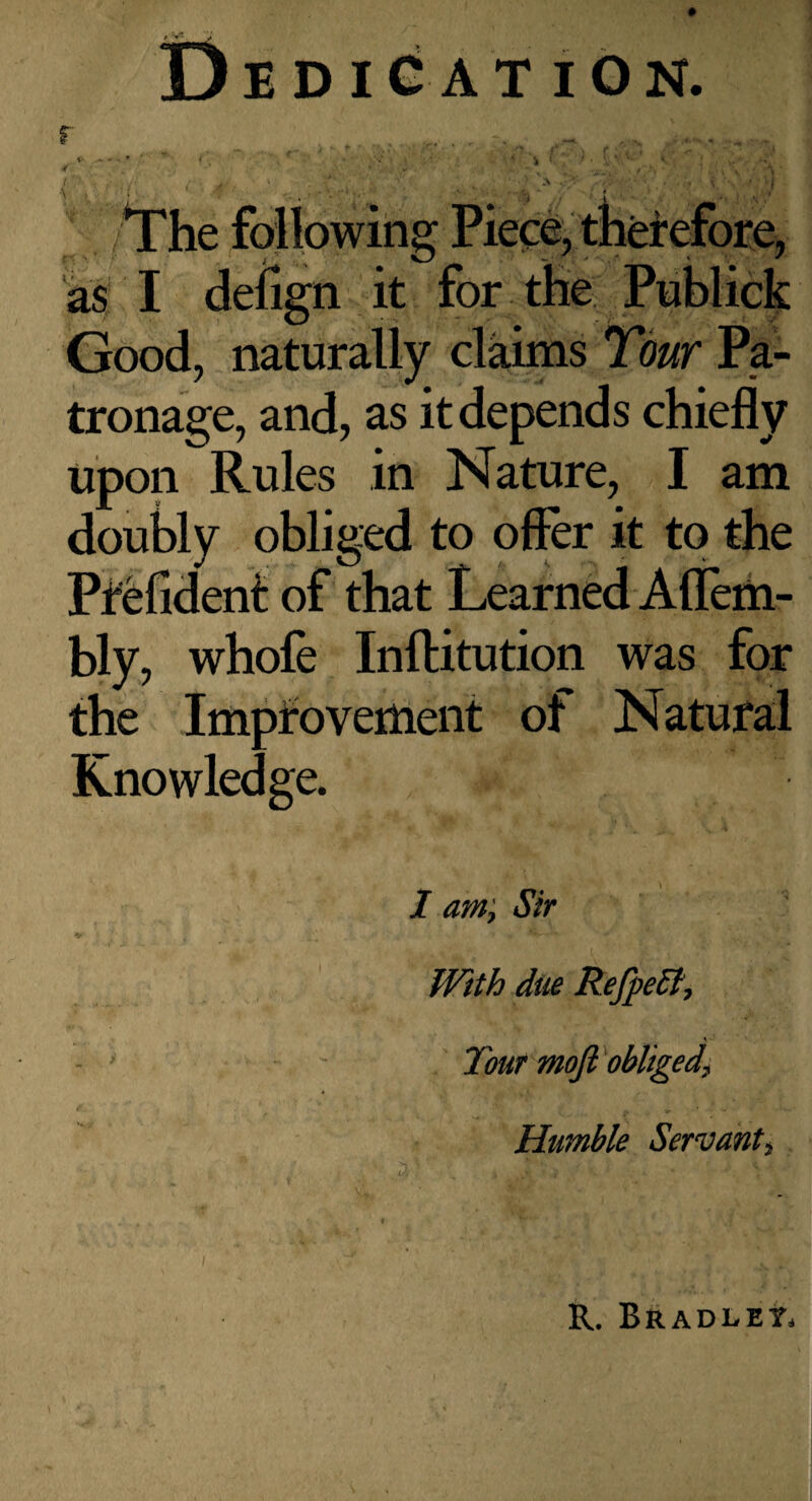 r Dedication. i • ' A • . The following Piece, therefore, as I defign it for the Pnblick Good, naturally claims Tour Pa¬ tronage, and, as it depends chiefly upon Rules in Nature, I am doubly obliged to offer it to the Pfelidenit of that Learned Afleih- bly, whofe Inftitution was for the Impfovemeiit of Natural Knowledge. I am; Sir With due Refpedt^ - Tout mojl'obliged^ Humble Servant^ R. Bradlet.