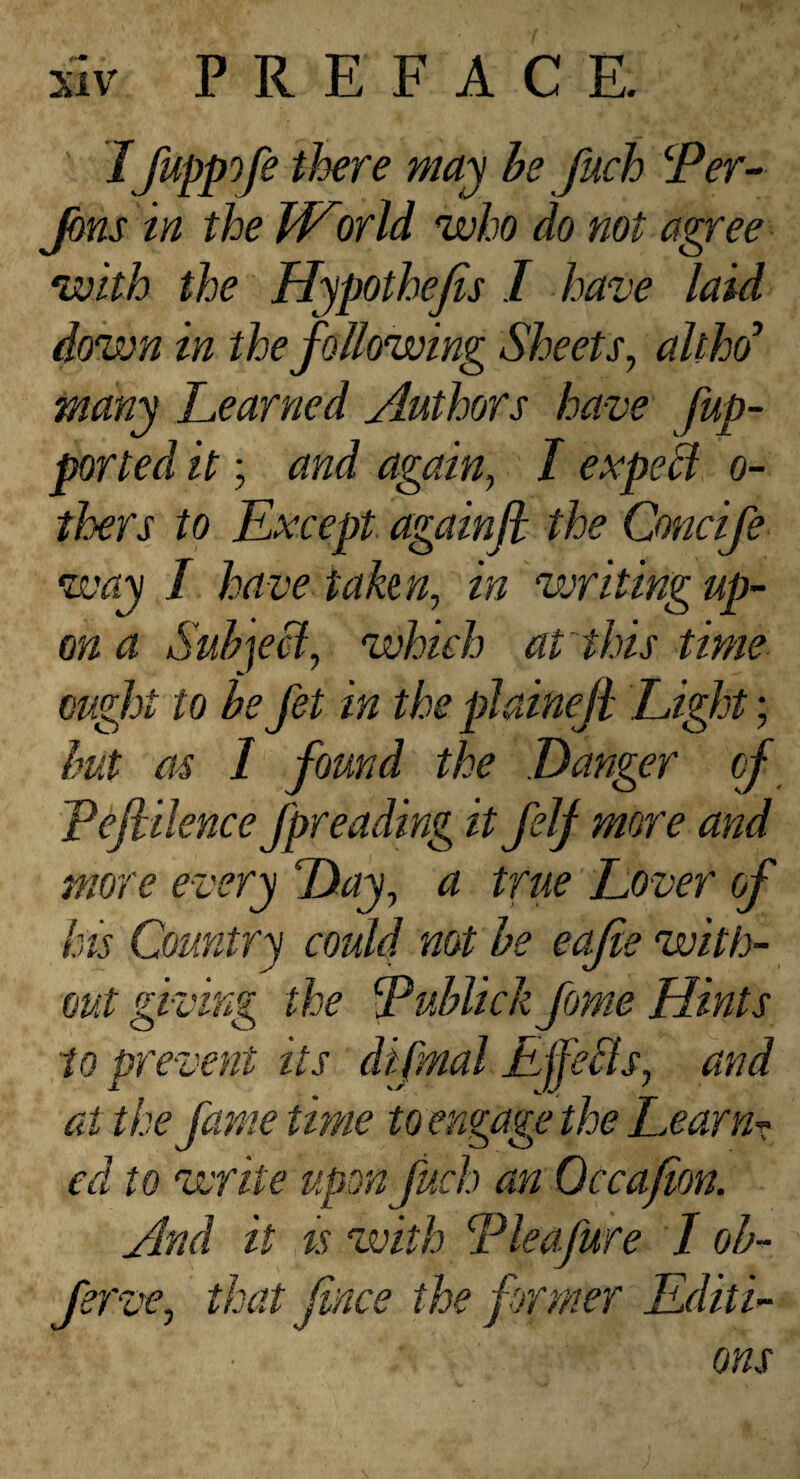 ' I fuppofe there ma^ he fuch Jbns in the World who do not agree with the Hypothejis I have laid down in the following Sheets, althd’ many Learned Authors have fup- ported it; and again, I expeB o- thers to Except againfl the Concife way I have tahn, in writing up- on a Suh]eci, which at this time ought to be Jet in the plaineji Light; hut as I found the Danger cf Tefiilence fpreading it felj more and more every Day, a true Lover of his Country could not he eajie with¬ out giving the Eublick fome Hints to prevent its difml Ljfefls, and at the fame time to engage the Learns ed to write upon fuch an Occafmn. And it ts with Lie a fare I oh- ferz'c, that fince the former Editi¬ ons
