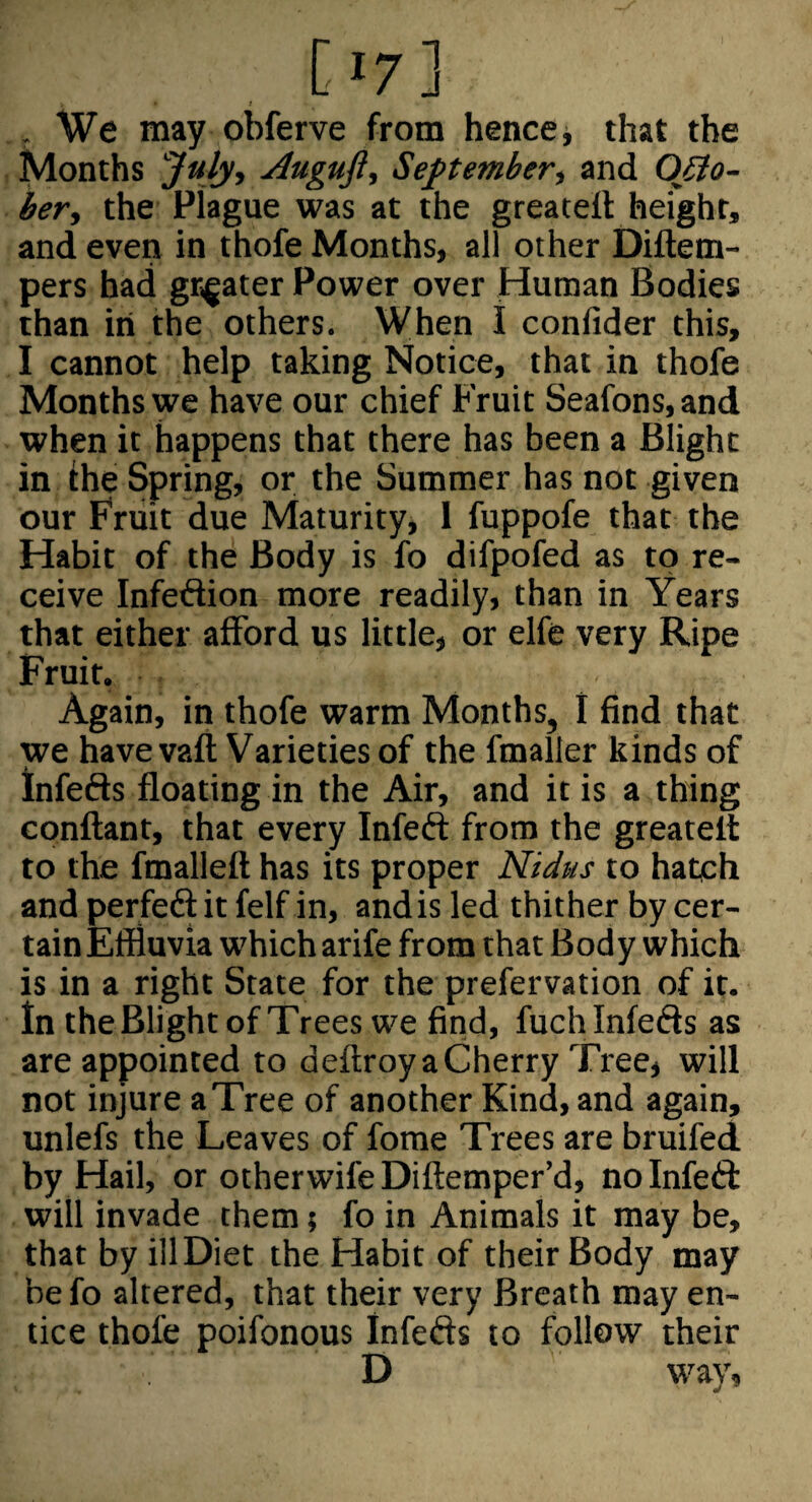 , We may obferve from hence j that the Months Jtilyt Auguft^ September, and Ojio- ber, the Plague was at the greatell height, and even in thofe Months, all other Diftem- pers had grigater Power over Human Bodies than in the others. When I confider this, I cannot help taking Notice, that in thofe Months we have our chief Fruit Seafons, and when it happens that there has been a Blight in Ihe Spring, or the Summer has not given our Fruit due Maturity, I fuppofe that the Habit of the Body is fo difpofed as to re¬ ceive Infection more readily, than in Years that either afford us little, or elfe very Ripe Fruit. Again, in thofe warm Months, I find that we have vafl Varieties of the fmaller kinds of Infefts floating in the Air, and it is a thing cpnflant, that every Infeft from the greatelt to the fmalleft has its proper Nidus to hatch and perfedf it felf in, and is led thither by cer¬ tain Effluvia which arife from that Body which is in a right State for the prefervation of it. In the Blight of Trees we find, fuchinfeds as are appointed to deftroy a Cherry Tree, will not injure a Tree of another Kind, and again, unlefs the Leaves of fome Trees are bruifed by Hail, or otherwife Diflemper’d, no Infeft will invade them; fo in Animals it may be, that by ill Diet the Habit of their Body may befo altered, that their very Breath may en¬ tice thofe poifonous Infefts to follow their D way.
