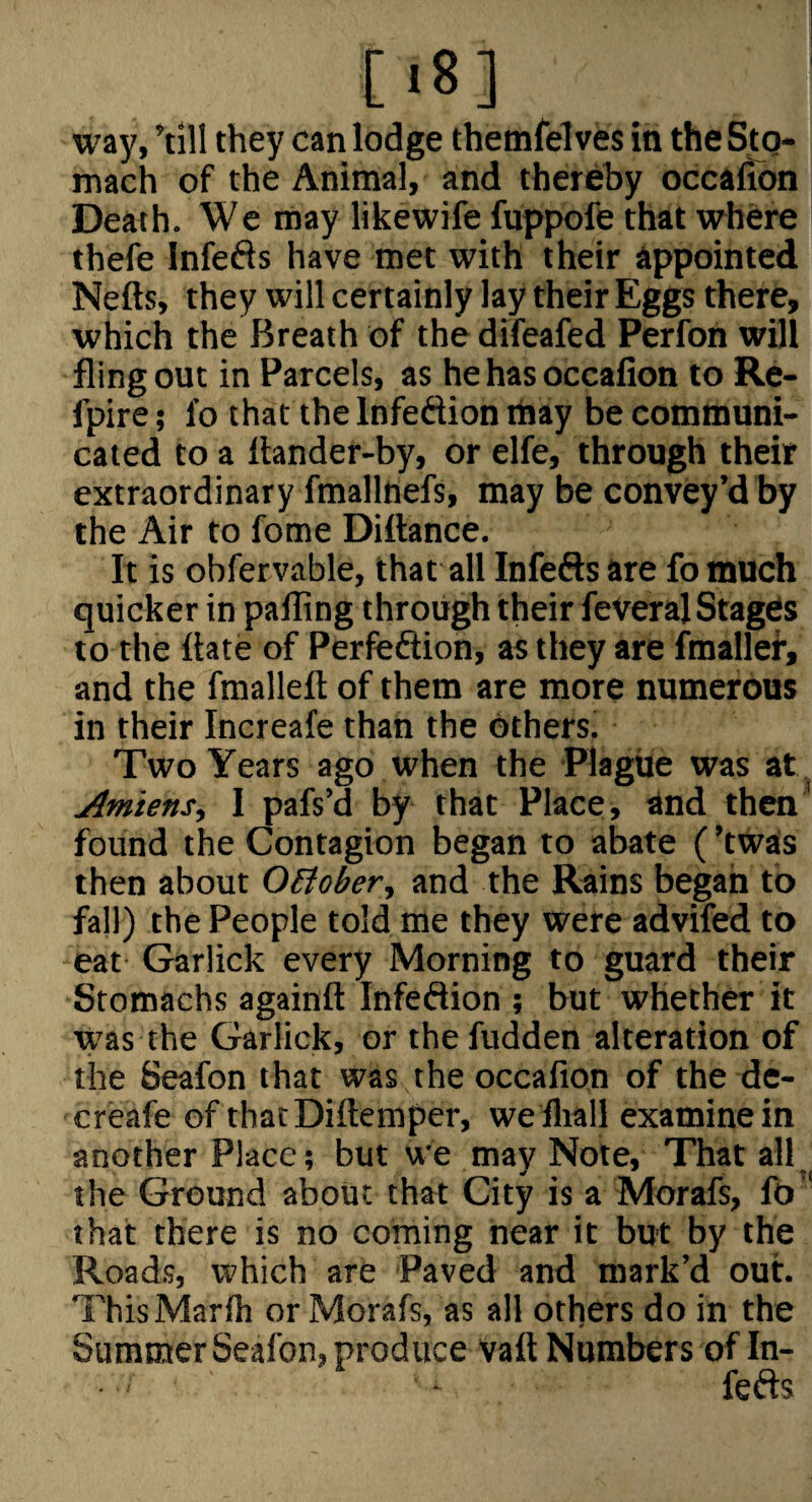 [.8] way, ’till they can lodge themfelves in the Sto¬ mach of the Animal, and thereby occafibn Death. We may likewife fuppofe that where thefe Infefts have met with their appointed Nefts, they will certainly lay their Eggs there, which the Breath of the difeafed Perfon will fling out in Parcels, as he has occafion to Re- fpire; fo that the Infedion may be communi¬ cated to a ftander-by, or elfe, through their extraordinary fmallnefs, may be convey’d by the Air to fome Diftance. It is obfervable, that all Infers are fo much quicker in paffing through their feVeralStages to the Hate of Perfeftion, as they are fmallef, and the fmalleft of them are more numerous in their Increafe than the others. Two Years ago when the Plague was at Amiens, I pafs’d by that Places ^nd thcn^ found the Contagion began to abate (’twas then about OEiober, and the Rains began to fall) the People told me they were advifed to eat Garlick every Morning to guard their Stomachs againft Infeftion ; but whether it w'as the Garlick, or the hidden alteration of the Seafon that was the occafion of the de- creafe of thatDiftemper, weiliall examine in another Place; but we may Note, That all the Ground about that City is a Morafs, fo that there is no coming near it but by the Roads, which are Paved and mark’d out. ThisMarfii or Morafs, as all others do in the Summer Seafon, produce vaft Numbers of In¬ fers