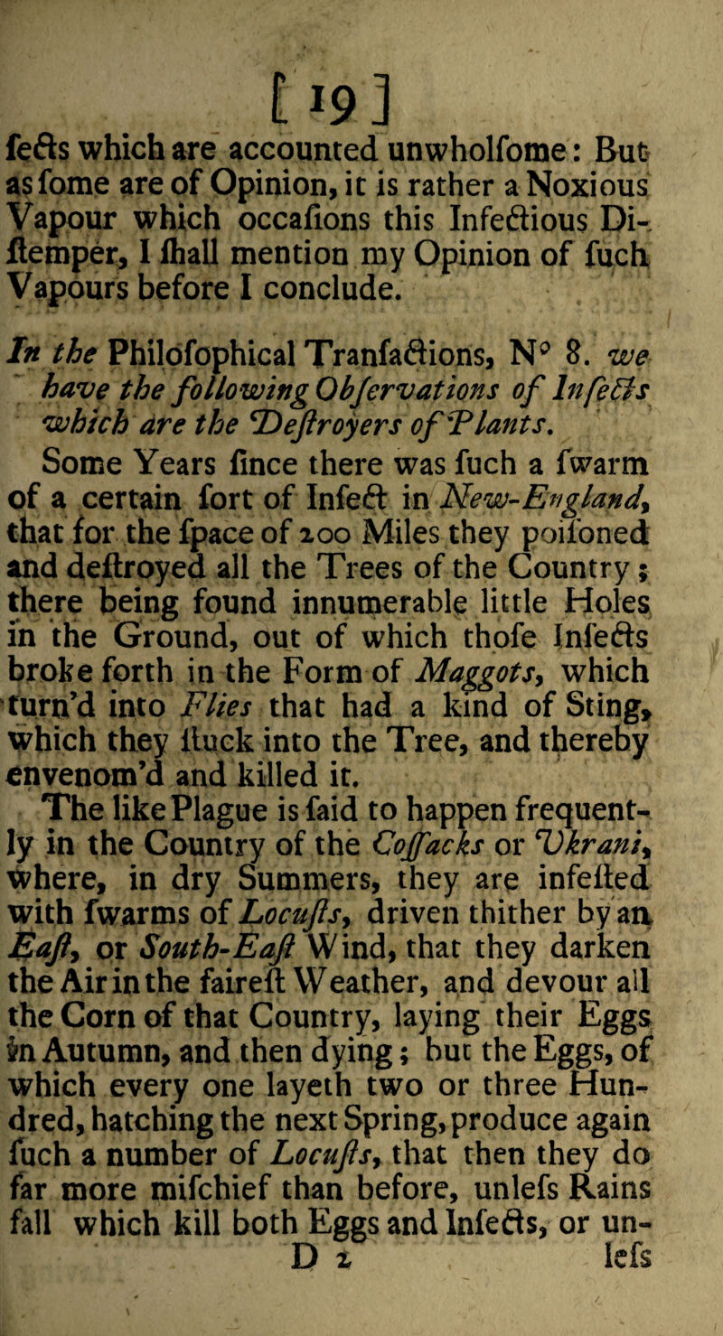 fefts which are accounted unwholfome: But a$fome are of Opinion, it is rather a Noxious Vapour which occafions this Infeftious Di-. fleroper, I fliall mention my Opinion of fuch Vapours before I conclude. In the Philbfophical Tranfaftions, N'’ 8. we have the following Objervations of InfeBs which are the H)eJiroyers of'Hants. Some Years fince there was fuch a fwarm of a certain fort of Infeft in New-England, that for the fpace of loo Miles they poifoned and deftroyed all the Trees of the Country; there being found innumerable little Holes in the Ground, out of which thpfe Infefts broke forth in the Form of Maggots, which ■turn’d into Flies that had a kmd of Sting, which they lluek into the Tree, and thereby envenom’d and killed it. The like Plague is faid to happen frequent^ ly in the Country of the Coffacks or 'Vkraniy where, in dry Summers, they are infefted with fwarms of Locufsy driven thither by an, Majly ox South~Eafi Wind, that they darken the Air in the faireft Weather, and devour all the Corn of that Country, laying their Eggs §n Autumn, and then dying; but the Eggs, of which every one layeth two or three Hun'^ dred, hatching the next Spring, produce again fuch a number of Locuftsy that then they do far more mifehief than before, unlefs Rains fall which kill both Eggs and Infefts, or un-