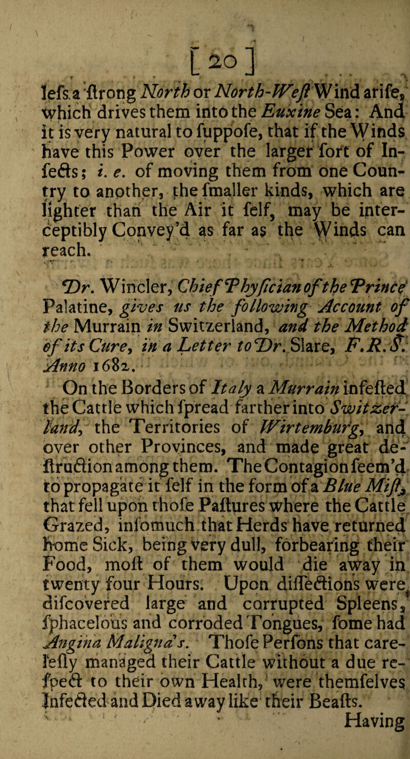 [2°] lefs a 'flrong North or North-Weft Wxvid arife, tvhich drives them into the Euxine Sea: And it is very natural to fuppofe, that if the Winds have this Power over the larger foft of In- feds ; i. e. of moving them from one Coun¬ try to another, the fmaller kinds, which are lighter than the Air it felf, may be inter- ceptibly Convey’d as far as the Winds can reach. *Dr. Winder, Chief 7hyficianoftheT^rince' Palatine, gives us the following Account of the Murrain in Switzerland, the Method of its Cure, in a Letter to‘T>r.f>\zxe, F.R.S^ Anno i68z. On the Borders of Italy a Murrain infefted the Cattle which fpread farther into Switzef- land, the Territories of Wirtembuig, arid over other Provinces, and made great de- itr udion among them. The Contagion feem’d to propagate it felf in the form of zBlue Mijlj, that fell upon rhofe Paftures where the Cattle Grazed, infotnuch that Herds have returned home Sick, being very dull, forbearing their Food, moll of them would die away in twenty four Hours. Upon dilTedions were difcovefed large and corrupted Spleens, fphacelous and corroded Tongues, fomehad Angina Maligna's. Thofe Perfons that care- lefly managed their Cattle without a due rc- fped to their own Health, were fhemfelves Jnfeded and Died away like their Beads. ' Having