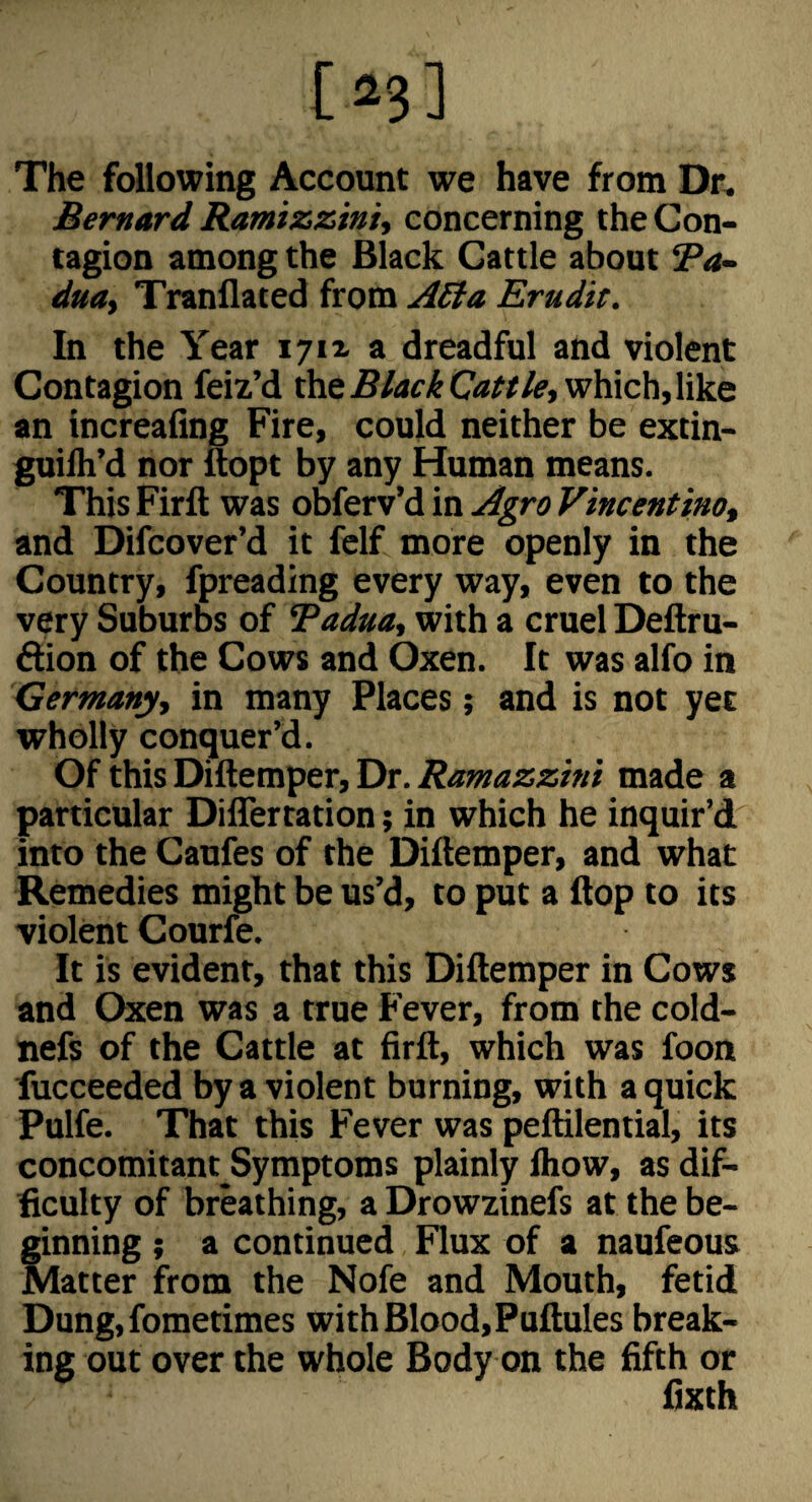 The following Account we have from Dr. Bernard Ramizzin 'u concerning the Con¬ tagion among the Black Cattle about Ba- dm, Tranflated from A£ta Erudit. In the Year i7ix a dreadful and violent Contagion feiz’d the which, like an increafing Fire, could neither be extin- guilh’d nor ftopt by any Homan means. This Firft was obferv’d in Agro Vincentino, and Difcover’d it felf more openly in the Country, fpreading every way, even to the very Suburbs of Tadua, with a cruel Deftru- dion of the Cows and Oxen. It was alfo in Germany, in many Places; and is not yet wholly conquer’d. Of this Diftemper, Dr. Ramazzini made a particular DilTertation; in which he inquir’d into the Caufes of the Diftemper, and what Remedies might be us’d, to put a ftop to its violent Courfe. It is evident, that this Diftemper in Cows and Oxen was a true Fever, from the cold- nefs of the Cattle at firft, which was foon lucceeded by a violent burning, with a quick Pulfe. That this Fever was peftilential, its concomitant Symptoms plainly Ihow, as dif¬ ficulty of breathing, a Drowzinefs at the be¬ ginning ; a continued Flux of a naufeous Matter from the Nofe and Mouth, fetid Dung, fometimes withBlood,Puftules break¬ ing out over the whole Body on the fifth or fixth