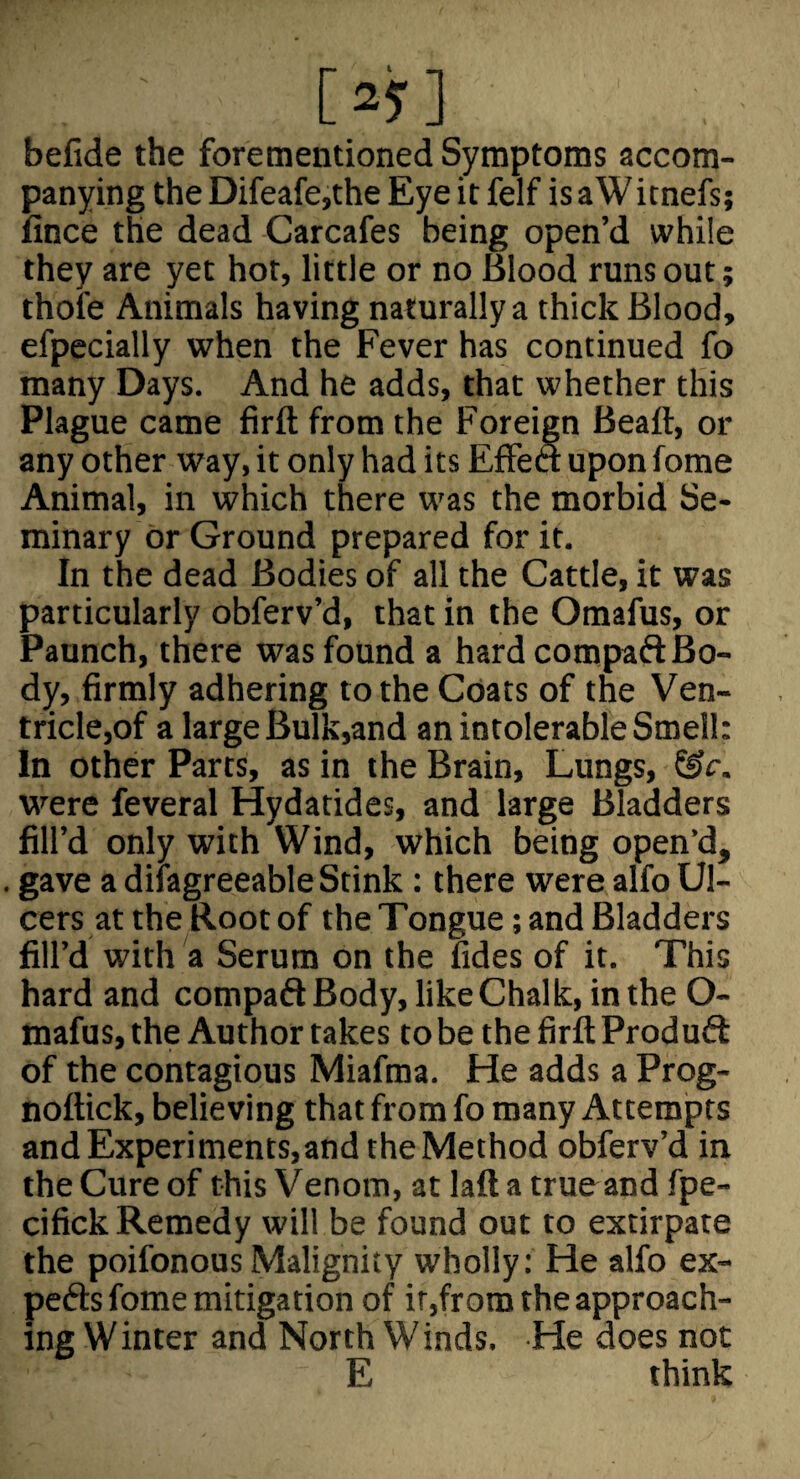 befide the forementioned Symptoms accom¬ panying the Difeafe,the Eye it felf is a Witnefs; fince the dead Carcafes being open’d while they are yet hot, little or no Blood runs out; thofe Animals having naturally a thick Blood, efpecially when the Fever has continued fo many Days. And he adds, that whether this Plague came firft from the Foreign Beaft, or any other way, it only had its Effea upon fome Animal, in which there was the morbid Se¬ minary or Ground prepared for it. In the dead Bodies of all the Cattle, it was particularly obferv’d, that in the Omafus, or Paunch, there was found a hard compaft Bo¬ dy, firmly adhering to the Coats of the Ven- tricle,of a large Bulk,and an intolerable Smell: In other Parts, as in the Brain, Lungs, &c. were feveral Hydatides, and large Bladders fill’d only with Wind, which being open’d, . gave a difagreeable Stink : there were alfo Ul¬ cers at the Root of the Tongue; and Bladders fill’d with a Serum on the fides of it. This hard and compadBody, like Chalk, in the O- mafus, the Author takes to be the firft Produft of the contagious Miafma. He adds a Prog- noftick, believing that from fo many Attempts and Experiments,and the Method obferv’d in the Cure of this Venom, at laft a trueand fpe- cifick Remedy will be found out to extirpate the poifonous Malignity wholly: He alfo ex- peds fome mitigation of ir,from the approach¬ ing Winter and North Winds. He does not E think