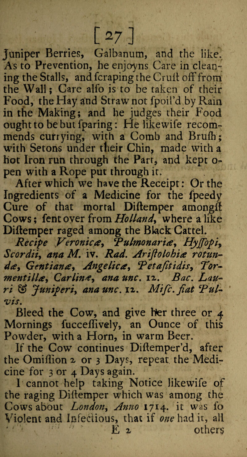 [ 27 ] Juniper Berries, Galbanum, and the like. As to Prevention, he enjoins Care in clean-, ing the Stalls, and fcrapingthe Crult off from the Wall; Care alfo is to be taken of their Food, the Hay and Straw not fpoil’d by Rain in the Making; and he judges their Food ought to be but fparing; He likewife recom¬ mends currying, with a Comb and Brulh; with Setons under their Chin, made with a hot Iron run through the Parr, and kept o^- pen with a Rope put through it. After which we have the Receipt: Or the Ingredients of a Medicine for the fpeedy Cure of that mortal Diftemper amongft Cows; {ttitoyer iroro. Holland, where a like Diftemper raged among the Black Cattel. Recife yeronica, Rulmonaria, Hyjfopi, Scordii, ana M. iv. Rad. Arijiolohite rotun¬ da, Gent tana, Angelica, Retafitidis, Tor- mentilla, Carlina, ana unc. iz. Bac. Lau- ri & Juniferi, ana unc. xz. Mifc. fiat Bui- ' vis. Bleed the Cow, and give her three or ^ Mornings fucceffively, an Ounce of this Powder, with a Horn, in warm Beer. If the Cow continues Diftemper’d, after the Omiffion z or 3 Days, repeat the Medi¬ cine for 3 or 4 Days again. I cannot help taking Notice likewife of the raging Diftemper which was among the Cows about London, Anno 1714. it was fo Violent and Infectious, that if one had it, all '' ' ' ' ' ' E z others