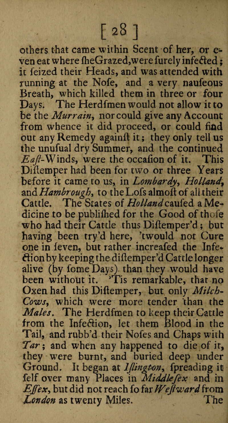 [28] others that came within Scent of her, or e- ven eat where fheGrazed,were furely infefted; it feized their Heads, and was attended with running at the Nofe, and a very naufeous Breath, which killed them in three or four Days. The Herdfmen would not allow it to be the Murrain., nor could give any Account from whence it did proceed, or could find out any Remedy againft it; they only tell us the unufual dry Summer, and the continued £^-Winds, were the occafion of it. This Diflemper had been for two or three Years before it came to us, in Lombardy, Holland, and Hambrough, to the Lofs almoft of all their Cattle. The States of Hollandcaufed a Me¬ dicine to be publifhed for the Good of thofe who had their Cattle thus Diftemper’d; but having been try’d here, ’twould not Cure one in feven, but rather increafed the Infe- ftion by keeping the diftemper’d Cattle longer alive (by fomeDays) than they would have been without it. 'Tis remarkable, that no Oxen had this Diftemper, but only Milch- Cows, which were more tender than the Males. The Herdfmen to keep their Cattle from the Infeftion, let them Blood in the Tail, and rubb’d their Nofes and Chaps with Tar', and when any happened to die of it, they were burnt, and buried deep under Ground. It began at IJlington, fpreading it felf over many Places in Mi^kfex and in EJfex, but did not reach fo far IVejiward from London as twenty Miles. The