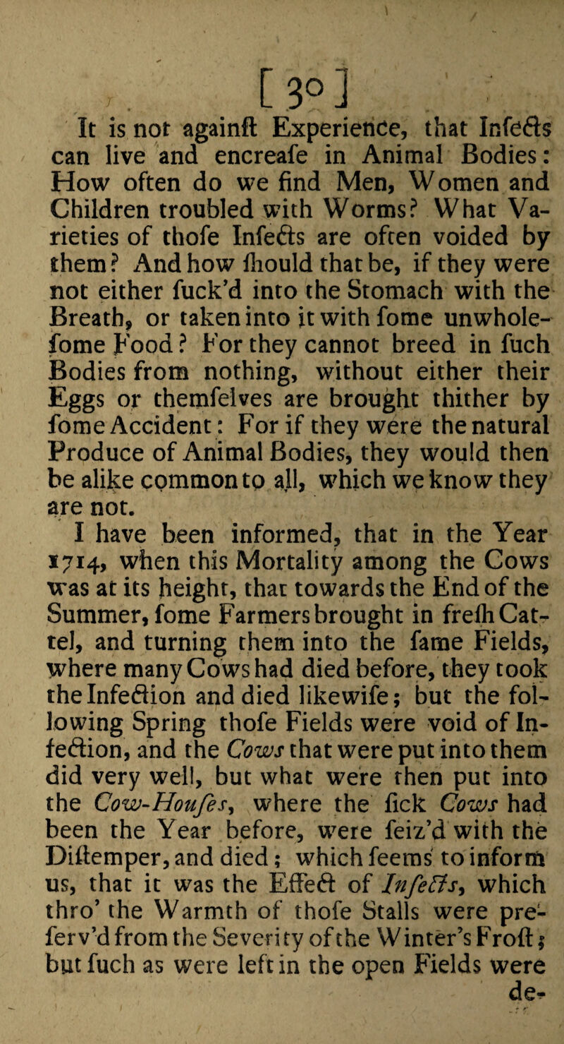 It is not againft Experience, that Infefts can live and encreafe in Animal Bodies: How often do we find Men, Women and Children troubled with Worms? What Va¬ rieties of thofe Infefts are often voided by them ? And how lliould that be, if they were not either fuck’d into the Stomach with the Breath, or taken into it with fome unwhole- ibme Food ? For they cannot breed in fuch Bodies from nothing, without either their Eggs or themfelves are brought thither by fome Accident: For if they were thenatural Produce of Animal Bodies, they would then be alijke common to all, which we know they are not. I have been informed, that in the Year 1714, when this Mortality among the Cows was at its height, that towards the End of the Summer, fome Farmers brought in freftiCat- tel, and turning them into the fame Fields, where many Cows had died before, they took theinfedlion and died likewife; but the fol¬ lowing Spring thofe Fields were void of In- feftion, and the Cows that were put into them did very well, but what were then put into the Cow-Houfes, where the fick Cows had been the Year before, were feiz’d with the Diflemper, and died; which feems to inforRi us, that it was the Effeft of Infers., which thro’ the Warmth of thofe Stalls were pre¬ fer v’d from the Severi ty of the W inter’s Froft} but fuch as were left in the open Fields were