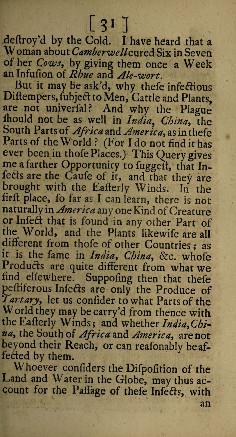 [3' ] deftroy’d by the Cold. I have heard that a Oman about CamberwellcxnteA. Six in Seven of her Cows, by giving them once a Week an Infufion of Rhne and Ale-wort. But it may be ask’d, why thefe infeftious Diftempers.fubjefl: to Men, Cattle and Plants, are not univerfal ? And why the Plague ihould not be as well in India, China, the South Parts of Africa and America, as in thefe Parts of the World ? (For I do not find it has ever been in thofe Places.) This Query gives me a farther Opportunity to fuggelt, that In- feds are the Caufe of it, and that they are brought with the Eafterly Winds. In the firfl place, fo far as I can learn, there is not naturally in America any one Kind of Creature or Infeft that is found in any other Part of the World, and the Plants likewife are all different from thofe of other Countries; as it is the fame in India, China, &c. whofe Produfts are quite different from what we find elfewhere. Suppofing then that thefe peftiferous Infefts are only the Produce of Tartary, let us confider to what Parts of the W orld they may be carry’d from thence with the Eafterly Winds; and whetherC/&i- na, the South of Africa and America, are not beyond their Reach, or can reafonably beaf- fefted by them. W hoever confiders the Difpofition of the Land and Water in the Globe, may thus ac¬ count for the Paffage of thefe Infeds, with an