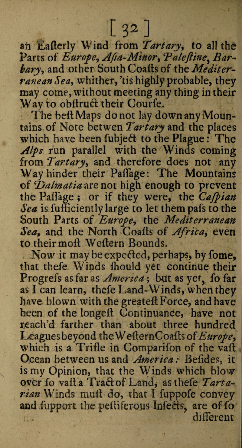 ah liaflerly Wind itoxa. Tart ary, to all the Parts of Europe, AJia-Minor, ‘Paleftine, Bar~ bary, and other South Coafts of the Mediter¬ ranean Sea, whither,’tis highly probable, they may come, without meeting any thing in their W ay to obilruft their Gourfe. The beft Maps do not lay down any Moun¬ tains of Note betwen Tartary and the places which have been fubjeft to the Plague: The Alps run parallel with the Winds coming from Tartary, and therefore does not any W ay hinder their Paflage: The Mountains of Tjalmatia are not high enough to prevent the Paflage ; or if they were, the Cafpian Sea is fumciently large to let them pafs to the South Parts of Europe, the Mediterranean Sea, and the North -Coafts of Africa, even to their moft Weftern Bounds. . Now it may be expefted, perhaps, by fome, that thefe Winds fliould yet continue their Progrefs as far as America; but as yet, fo far as I can learn, thefe Land-Winds, when they have blown with the greateft Force, and have been of the longeft Continuance, have not reach’d farther than about three hundred Leagues beyond theWefternCoaftsof^^aro/^, which is a Trifle in Comparifon of the vaft . Ocean between us and America: Befides, it is my Opinion, that the Winds which blow over fo vaft a Traftof Land, as thefe Tarta¬ rian Winds mult do, that I fuppofe convey and.fupport the peftiferoiis Infefts, are offo different I