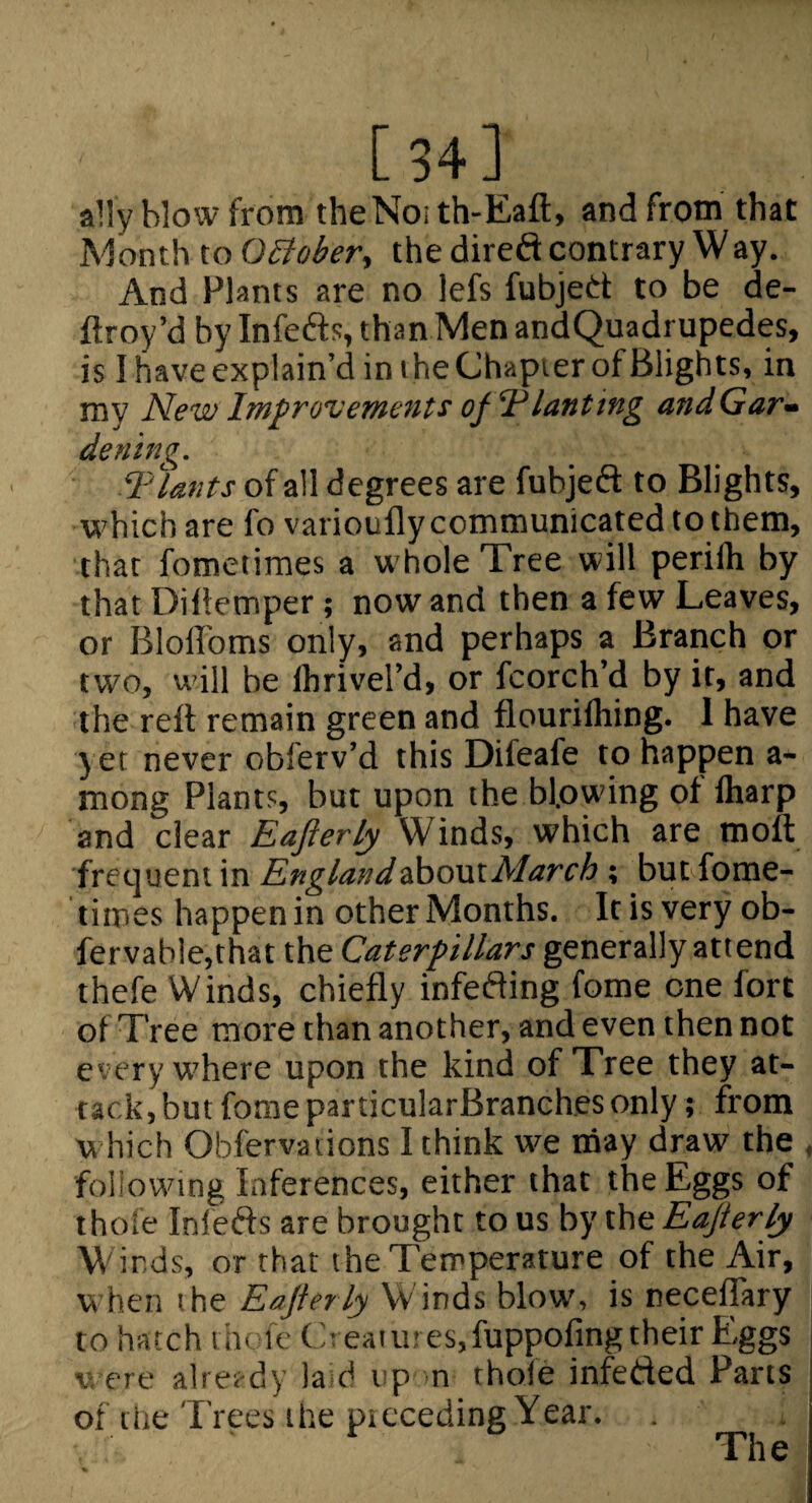 [ 34 ] ally blow from theNoith-Eaft, and from that Month to O£iober, the direft contrary Way. And Plants are no lefs fubjed to be de- ftroy’d by Infeds, than Men andQuadrupedes, is I have explain’d in the Chapter of Blights, in my New Improvements ofT’ lanting andGar^ dening. Thants of all degrees are fubjed to Blights, which are fo varioufly communicated to them, that fometiraes a whole Tree will periih by that Dillemper; now and then a few Leaves, or Bloffoms only, and perhaps a Branch or two, will be Ihrivel’d, or fcorch’d by it, and the reil remain green and flourifliing. I have yet never obferv’d this Difeafe to happen a- mong Plants, but upon the bfow’ing of lharp and clear Eafterly Winds, which are moft fre(]uent in England&ho\xtMarch ; but fome- tiines happenin other Months. Itisvery ob- fervab!e,that the Caterpillars generally attend thefe Winds, chiefly infeding fome one fort of Tree more than another, and even then not every vrhere upon the kind of Tree they at¬ tack, but fome particularBranches only ; from w hich Obfervalions I think w?e may draw the , following Inferences, either that the Eggs of thole Infeds are brought to us by the Eajlerly Winds, or that the Temperature of the Air, w hen the Eajlerly W inds blow', is necefhtry to hatch tin ic Creatures,fuppofingtheir Eggs j V ere alret-dy laid up m thole infeded Parts of the Trees the pi feeding Year. The