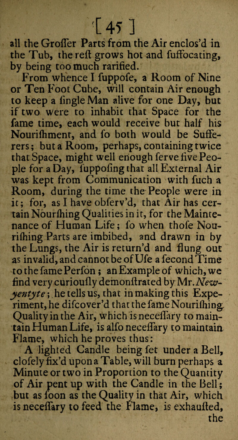 '[ 45 ] all the Grofler Parts from the Air enclos’d in the Tub, the reft grows hot and fuffbeating, by being too much rarified. From whence I fuppofe, a Room of Nine or Ten Foot Cube, will contain Air enough to keep a lingle Man alive for one Day, but if two were to inhabit that Space for the fame time, each would receive but half his Nourifliment, and fo both would be Suffe¬ rers; but a Room, perhaps, containing twice that Space, might well enough ferve five Peo¬ ple for a Day, fuppofing that all External Air was kept from Communication with fuch a Room, during the time the-People were in ic; for, as I have obferv’d, that Air has cer¬ tain Nburlhing Qualities in it, for the Mainte¬ nance of Human Life; fo when thofe Nou- rifliing Parts are imbibed, and drawn in by the Lungs, the Air is return’d and flung out as invalid, and cannot be of Ufe a fecond Time tothefamePerfon; anExampleof which,we find very curioufly demonftrated by Mr.M?w- yentyte; he tells us, that in making this Expe¬ riment, he difeover’d that the fame Nouriflii ng. Quality in the Air, which is neceflary to main¬ tain Human Life, is alfo neceflary to maintain Flame, which he proves thus: A lighted Candle being fet under a Bell, clofely fix’d upon a Table, will burn perhaps a Minute or two in Proportion to the Quantity of Air pent up with the Candle in the Bell; but as foon as the Quality in that Air, which is neceflTary to feed the Flame, is exhaufted, the