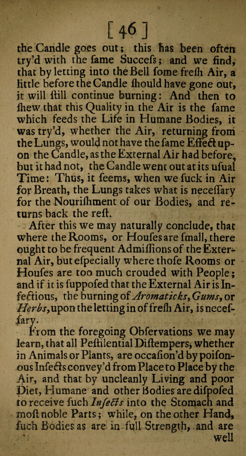 [46] the Candle goes out; this has been often try’d with the fame Succefs; and we find, that by letting into the Bell fome frelli Air, a little before the Candle fliouldhave gone out, it will ftill continue burning: And then to Ihew that this Quality in the Air is the fame which feeds the Life in Humane Bodies, it was try’d, whether the Air, returning from the Lungs, would not have the fame EfFeft up¬ on the Candle, as the External Air had before, but it had not, the Candle went out at its ufual Time: Thus, it feems, when we fuck in Air for Breath, the Lungs takes what is neceffary for the Nourilhment of our Bodies, and re¬ turns back the reft. After this we may naturally conclude, that where the Rooms, or Houfesarefmall, there ought to be frequent Admilfions of the Exter¬ nal Air, butefpecially where thofe Rooms or Houfes are too much crouded with People; and if it is fuppofed that the External Air is In- feftious, the burning Aromaticks. Gums, or Heris,upon the letting in of frelli Air, is necef¬ fary. From the foregoing Obfervations we may learn, that all Peftilential Diftempers, whether in Animals or Plants, are occalion’d by poifon- ous Infeds convey’d from Place to Place by the Air, and that by uncleanly Living and poor Diet, Humane and other Bodies aredifpofed to receive fuch In/eSis into the Stomach and moft noble Parts; while, on the other Hand, fuch Bodies as are in full Strength, and are