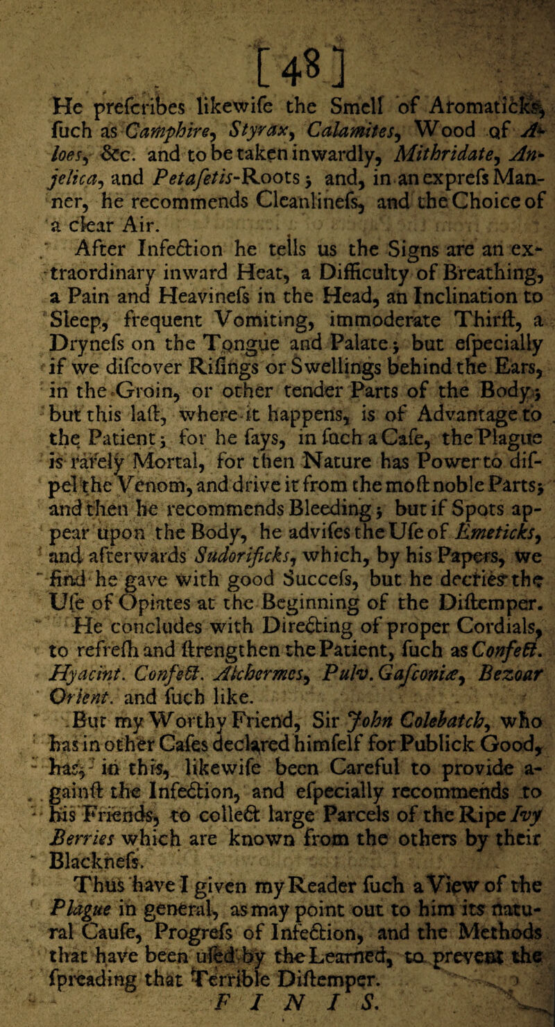 He prefcribes likewife the Smell of Afomatit^ fuch Camphire^ Styrax^ Calamites^ Wood qf loes^ dec. and to be taken inwardly, Mithridate^ An^ jelica^ and Petafetis-Koots and, in an exprefs Man¬ ner, he recommends Clcanlinefs, and the Choice of a ckar Air. ; After Infe6l:ion he tells us the Signs are an ex*- -traordinary inward Heat, a Difficulty of Breathing, a Pain and Heavinefs in the Head, an Inclination to Sleep, frequent Vomiting, immoderate Thirft, a Drynefs on the Tpngue and Palate > but efpecially if we difeover Rifings or Swellings behind the Ears, in thccGroin, or other tender Parts of the Body.5 but this laft, wheredt happens, is of Advantage to the Patients for he fays, infachaCafe, thePlagite is i^afely Mortal, for then Nature has Power to dif- pel the Venom, and drive it from the mo ft noble Parts> and then he recommends Bleeding 5 but if Spots ap¬ pear Upon the Body, he advifes the Ufe of KmetickSy ' and afterwards Sudorificksy which, by his Papers, we ^ find he ga\x with good Succefs, but he deefie^the Ufe pf Opiates at the Beginning of the Diftemper. He concludes with Directing of proper Cordials^ to refrefhand ftrengthen the Patient, fuch 2LsConfe6t. Hyacini. Confer. Akhermes^ Pulv.Gafcom^y Bezoar Orknt. and fuch like. .Bur my Worthy Friend, S\v John Cohhatchy who ' hasin oth‘^r Cafes decia,rcd himfelf for Publick Good, “ has^'id this, likewife been Careful to provide a- . .gainft the Infedion, and efpecially rccommehds to ' his Friends, to colle6i: large Parcels of the Ripe I*vy Berries which are known from the others by their  Blackhefs. Thu^havel given my Reader fuch a View of the Plague in general, as may point out to him its natu¬ ral Caufe, Progr^s of Infe6bion, and the Methods that have been ufed’rby the Learned, ta prevesl the? fpfeading that terrible Diftemper. . > F I N I S.