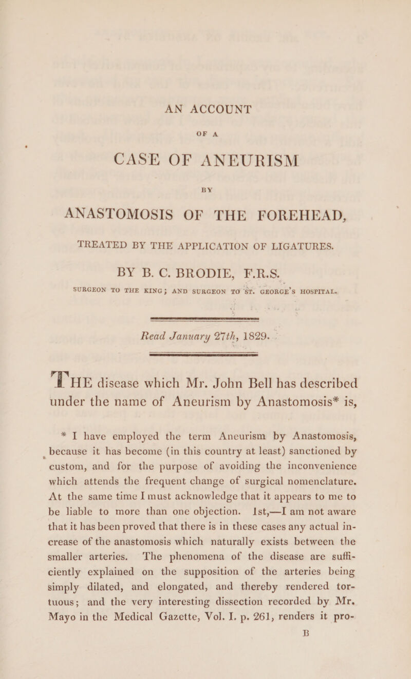 AN ACCOUNT OF A CASE OF ANEURISM BY ANASTOMOSIS OF THE FOREHEAD, TREATED BY THE APPLICATION OF LIGATURES. BY B. C. BRODIE, F.R.S. SURGEON TO THE KING ; AND SURGEON TO ST. GEORGE’S HOSPITAL. Read January 21th, 1829. The disease which Mr. John Bell has described under the name of Aneurism by Anastomosis* is, * I have employed the term Aneurism by Anastomosis, because it has become (in this country at least) sanctioned by custom, and for the purpose of avoiding the inconvenience which attends the frequent change of surgical nomenclature. At the same time I must acknowledge that it appears to me to be liable to more than one objection. 1st,—I am not aware that it has been proved that there is in these cases any actual in¬ crease of the anastomosis which naturally exists between the smaller arteries. The phenomena of the disease are suffi¬ ciently explained on the supposition of the arteries being simply dilated, and elongated, and thereby rendered tor¬ tuous; and the very interesting dissection recorded by Mr. Mayo in the Medical Gazette, Vol. I. p. 261, renders it pro- 13