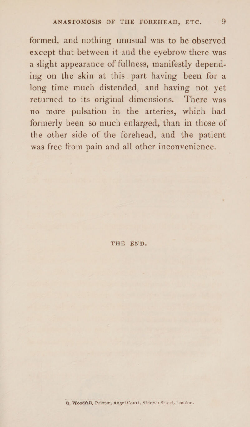 formed, and nothing unusual was to be observed except that between it and the eyebrow there was a slight appearance of fullness, manifestly depend¬ ing on the skin at this part having been for a long time much distended, and having not yet returned to its original dimensions. There was no more pulsation in the arteries, which had formerly been so much enlarged, than in those of the other side of the forehead, and the patient was free from pain and all other inconvenience. THE END. G. WoodfaH, Pointer, Angel (.'outt, Skinner Street, London.