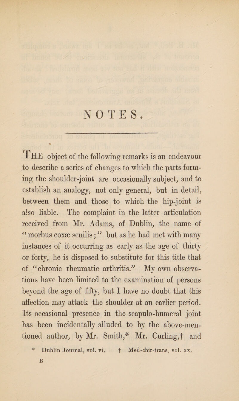 NOTES. i HE object of the following remarks is an endeavour to describe a series of changes to which the parts form¬ ing the shoulder-joint are occasionally subject, and to establish an analogy, not only general, but in detail, between them and those to which the hip-joint is also liable. The complaint in the latter articulation received from Mr. Adams, of Dublin, the name of “ morbus coxse senilis; 33 but as he had met with many instances of it occurring as early as the age of thirty or forty, he is disposed to substitute for this title that of “chronic rheumatic arthritis ” My own observa¬ tions have been limited to the examination of persons beyond the age of fifty, but I have no doubt that this affection may attack the shoulder at an earlier period. Its occasional presence in the scapulo-humeral joint has been incidentally alluded to by the above-men¬ tioned author, by Mr. Smith,* Mr. Curling,! and * Dublin Journal, vol. vi. f Med-chir-trans, vol. xx. B