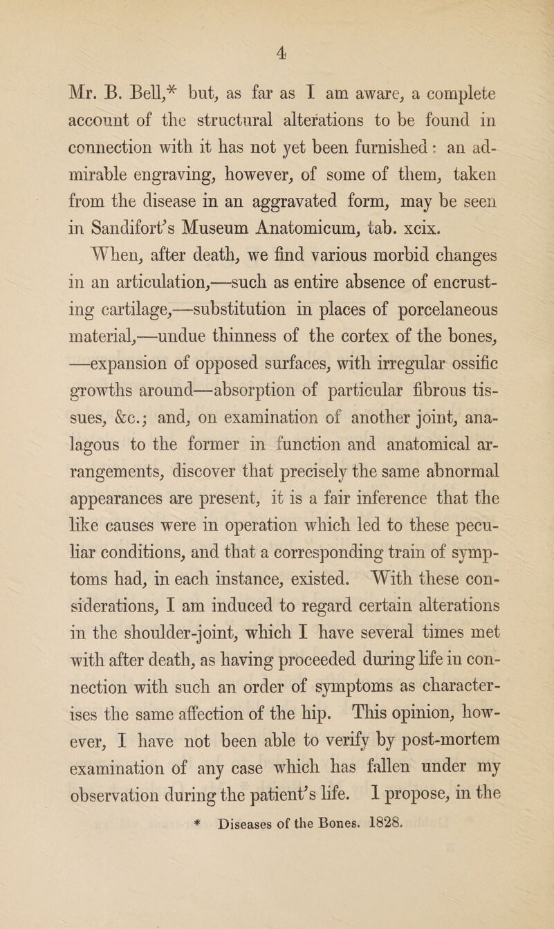 Mr. B. Bell,,* but, as far as I am aware, a complete account of the structural alterations to be found in connection with it has not yet been furnished: an ad¬ mirable engraving, however, of some of them, taken from the disease in an aggravated form, may be seen in Sandifort's Museum Anatomicum, tab. xcix. When, after death, we find various morbid changes in an articulation,—such as entire absence of encrust¬ ing cartilage,—substitution in places of porcelaneous material,—undue thinness of the cortex of the bones, —expansion of opposed surfaces, with irregular ossific growths around—absorption of particular fibrous tis¬ sues, &c.; and, on examination of another joint, ana- lagous to the former in function and anatomical ar¬ rangements, discover that precisely the same abnormal appearances are present, it is a fair inference that the like causes were in operation which led to these pecu¬ liar conditions, and that a corresponding train of symp¬ toms had, in each instance, existed. With these con¬ siderations, I am induced to regard certain alterations in the shoulder-joint, which I have several times met with after death, as having proceeded during life in con¬ nection with such an order of symptoms as character¬ ises the same affection of the hip. This opinion, how¬ ever, I have not been able to verify by post-mortem examination of any case which has fallen under my observation during the patient's life. 1 propose, in the * Diseases of the Bones. 1828.