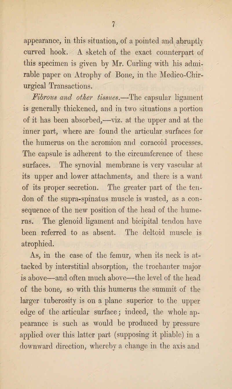 appearance, in this situation, of a pointed and abruptly curved hook. A sketch of the exact counterpart of this specimen is given by Mr. Curling with his admi¬ rable paper on Atrophy of Bone, in the Medico-Chir- urgical Transactions. Fibrous and other tissues.—The capsular ligament is generally thickened, and in two situations a portion of it has been absorbed,—viz. at the upper and at the inner part, where are found the articular surfaces for the humerus on the acromion and coracoid processes. The capsule is adherent to the circumference of these surfaces. The synovial membrane is very vascular at its upper and lower attachments, and there is a want of its proper secretion. The greater part of the ten¬ don of the supra-spinatus muscle is wasted, as a con¬ sequence of the new position of the head of the hume¬ rus. The glenoid ligament and bicipital tendon have been referred to as absent. The deltoid muscle is atrophied. As, in the case of the femur, when its neck is at¬ tacked by interstitial absorption, the trochanter major is above—and often much above—the level of the head of the bone, so with this humerus the summit of the larger tuberosity is on a plane superior to the upper edge of the articular surface; indeed, the whole ap¬ pearance is such as would be produced by pressure applied over this latter part (supposing it pliable) in a downward direction, whereby a change in the axis and