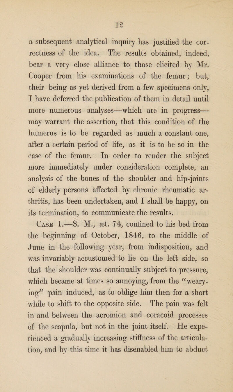 a subsequent analytical inquiry has justified the cor¬ rectness of the idea. The results obtained, indeed, bear a very close alliance to those elicited by Mr. Cooper from his examinations of the femur; but, their being as yet derived from a few specimens only, I have deferred the publication of them in detail until more numerous analyses—which are in progress— may warrant the assertion, that this condition of the humerus is to be regarded as much a constant one, after a certain period of life, as it is to be so in the case of the femur. In order to render the subject more immediately under consideration complete, an analysis of the bones of the shoulder and hip-joints of elderly persons affected by chronic rheumatic ar¬ thritis, has been undertaken, and I shall be happy, on its termination, to communicate the results. Case 1.—S. M., set. 74, confined to his bed from the beginning of October, 1846, to the middle of June in the following year, from indisposition, and was invariably accustomed to lie on the left side, so that the shoulder was continually subject to pressure, which became at times so annoying, from the “weary¬ ing” pain induced, as to oblige him then for a short while to shift to the opposite side. The pain was felt in and between the acromion and coracoid processes of the scapula, but not in the joint itself. He expe¬ rienced a gradually increasing stiffness of the articula¬ tion, and by this time it has disenabled him to abduct