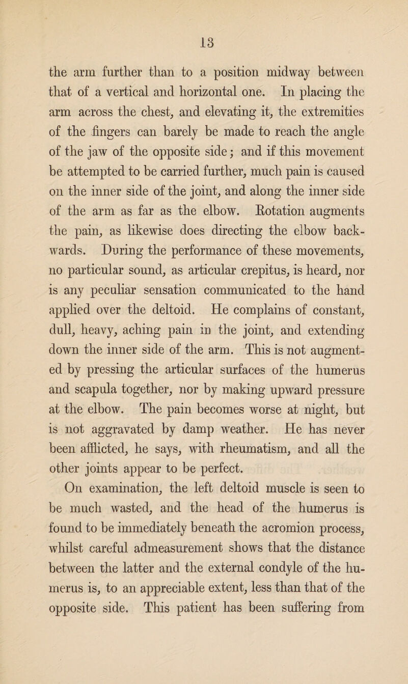 the arm further than to a position midway between that of a vertical and horizontal one. In placing the arm across the chest, and elevating it, the extremities of the fingers can barely be made to reach the angle of the jaw of the opposite side; and if this movement be attempted to be carried further, much pain is caused on the inner side of the joint, and along the inner side of the arm as far as the elbow. Eotation augments the pain, as likewise does directing the elbow back¬ wards. During the performance of these movements, no particular sound, as articular crepitus, is heard, nor is any peculiar sensation communicated to the hand applied over the deltoid. He complains of constant, dull, heavy, aching pain in the joint, and extending down the inner side of the arm. This is not augment¬ ed by pressing the articular surfaces of the humerus and scapula together, nor by making upward pressure at the elbow. The pain becomes worse at night, but is not aggravated by damp weather. He has never been afflicted, he says, with rheumatism, and all the other joints appear to be perfect. On examination, the left deltoid muscle is seen to be much wasted, and the head of the humerus is found to be immediately beneath the acromion process, whilst careful admeasurement shows that the distance between the latter and the external condyle of the hu¬ merus is, to an appreciable extent, less than that of the opposite side. This patient has been suffering from