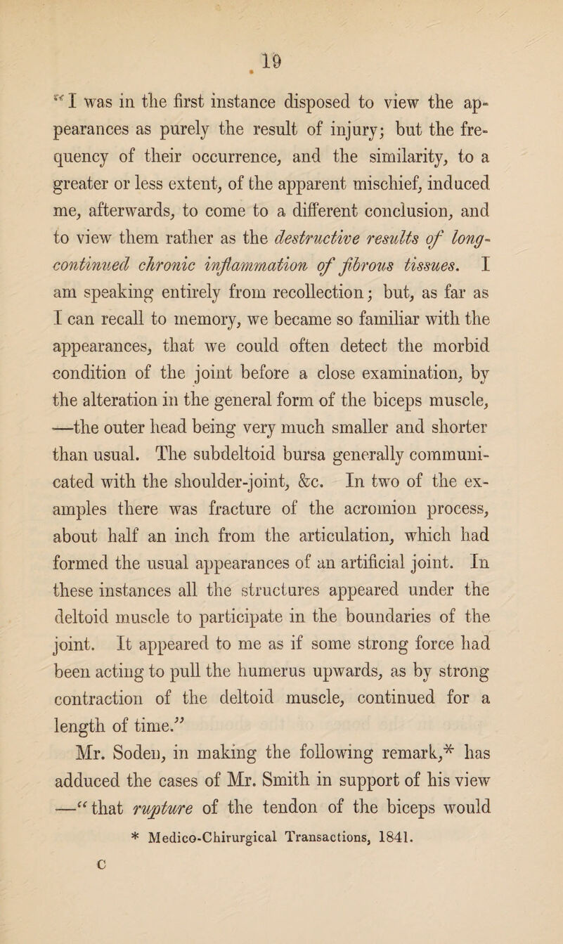 * u I was in the first instance disposed to view the ap¬ pearances as purely the result of injury; but the fre¬ quency of their occurrence, and the similarity, to a greater or less extent, of the apparent mischief, induced me, afterwards, to come to a different conclusion, and to view them rather as the destructive results of long- continued chronic inflammation of fibrous tissues. I am speaking entirely from recollection; but, as far as I can recall to memory, we became so familiar with the appearances* that we could often detect the morbid condition of the joint before a close examination, by the alteration in the general form of the biceps muscle, -—the outer head being very much smaller and shorter than usual. The subdeltoid bursa generally communi¬ cated with the shoulder-joint, &c. In two of the ex¬ amples there was fracture of the acromion process, about half an inch from the articulation, which had formed the usual appearances of an artificial joint. In these instances all the structures appeared under the deltoid muscle to participate in the boundaries of the joint. It appeared to me as if some strong force had been acting to pull the humerus upwards, as by strong contraction of the deltoid muscle, continued for a length of time.” Mr. Sodeu, in making the following remark,* has adduced the cases of Mr. Smith in support of his view *—“that rupture of the tendon of the biceps would * Medico-Chirurgical Transactions, 1841. C