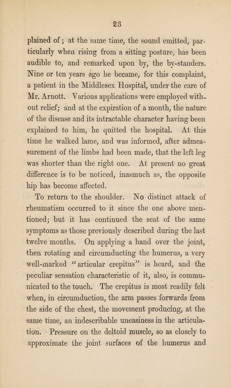 plained of; at the same time, the sound emitted, par¬ ticularly when rising from a sitting posture, has been audible to, and remarked upon by, the by-standers. Nine or ten years ago he became, for this complaint, a patient in the Middlesex Hospital, under the care of Mr. Arnott. Various applications were employed with¬ out relief; and at the expiration of a month, the nature of the disease and its intractable character having been explained to him, he quitted the hospital. At this time he walked lame, and was informed, after admea¬ surement of the limbs had been made, that the left leg was shorter than the right one. At present no great difference is to be noticed, inasmuch as, the opposite hip has become affected. To return to the shoulder. No distinct attack of rheumatism occurred to it since the one above men¬ tioned; but it has continued the seat of the same symptoms as those previously described during the last twelve months. On applying a hand over the joint, then rotating and circumducting the humerus, a very well-marked “ articular crepitus” is heard, and the peculiar sensation characteristic of it, also, is commu¬ nicated to the touch. The crepitus is most readily felt when, in circumduction, the arm passes forwards from the side of the chest, the movement producing, at the same time, an indescribable uneasiness in the articula¬ tion. Pressure on the deltoid muscle, so as closely to approximate the joint surfaces of the humerus and