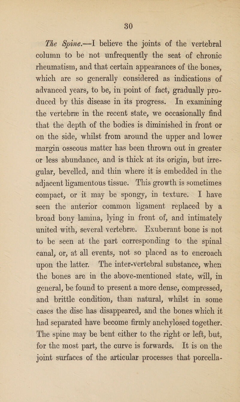 30 The Spine.—1 believe the joints of the vertebral column to be not unfrequently the seat of chronic rheumatism, and that certain appearances of the bones, which are so generally considered as indications of advanced years, to be, in point of fact, gradually pro¬ duced by this disease in its progress. In examining the vertebrae in the recent state, we occasionally find that the depth of the bodies is diminished in front or on the side, whilst from around the upper and lower margin osseous matter has been thrown out in greater or less abundance, and is thick at its origin, but irre¬ gular, bevelled, and thin where it is embedded in the adjacent ligamentous tissue. This growth is sometimes compact, or it may be spongy, in texture. I have seen the anterior common ligament replaced by a broad bony lamina, lying in front of, and intimately united with, several vertebrae. Exuberant bone is not to be seen at the part corresponding to the spinal canal, or, at all events, not so placed as to encroach upon the latter. The inter-vertebral substance, when the bones are in the above-mentioned state, will, in general, be found to present a more dense, compressed, and brittle condition, than natural, whilst in some cases the disc has disappeared, and the bones which it had separated have become firmly anchylosed together. The spine may be bent either to the right or left, but, for the most part, the curve is forwards. It is on the joint surfaces of the articular processes that porcella-