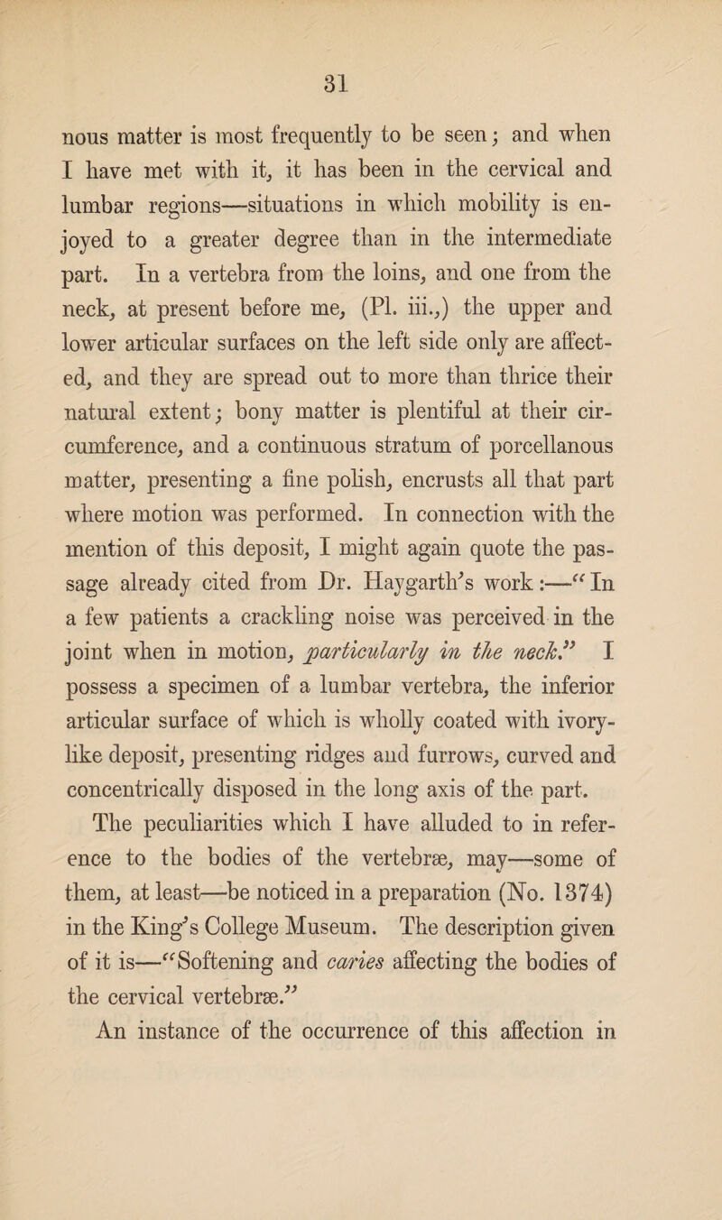 nous matter is most frequently to be seen; and when I have met with it, it has been in the cervical and lumbar regions—situations in which mobility is en¬ joyed to a greater degree than in the intermediate part. In a vertebra from the loins, and one from the neck, at present before me, (PL iii.,) the upper and lower articular surfaces on the left side only are affect¬ ed, and they are spread out to more than thrice their natural extent; bony matter is plentiful at their cir¬ cumference, and a continuous stratum of porcellanous matter, presenting a fine polish, encrusts all that part where motion was performed. In connection with the mention of this deposit, I might again quote the pas¬ sage already cited from Dr. Hay garth's work In a few patients a crackling noise was perceived in the joint when in motion, particularly in the neck” I possess a specimen of a lumbar vertebra, the inferior articular surface of which is wholly coated with ivory- like deposit, presenting ridges and furrows, curved and concentrically disposed in the long axis of the part. The peculiarities which I have alluded to in refer¬ ence to the bodies of the vertebrae, may—some of them, at least—be noticed in a preparation (No. 1374) in the KingJs College Museum. The description given of it is—“ Softening and caries affecting the bodies of the cervical vertebrae.” An instance of the occurrence of this affection in