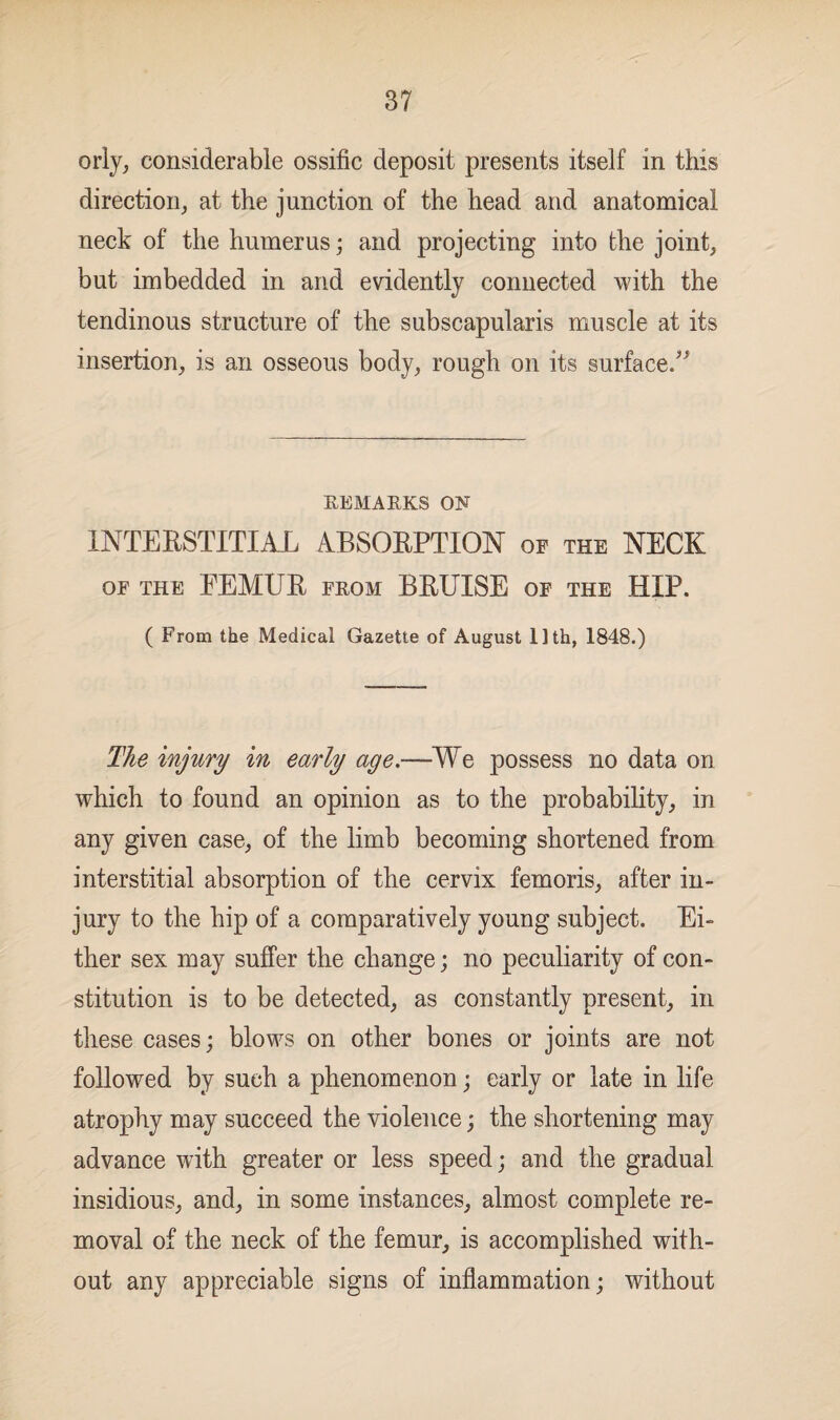 orly, considerable ossific deposit presents itself in this direction, at the junction of the head and anatomical neck of the humerus; and projecting into the joint, but imbedded in and evidently connected with the tendinous structure of the subscapularis muscle at its insertion, is an osseous body, rough on its surface.” REMARKS ON INTERSTITIAL ABSORPTION of the NECK OF THE LEMUR FROM BRUISE OF THE HIP. ( From the Medical Gazette of August Uth, 1848.) The injury in early age.—We possess no data on which to found an opinion as to the probability, in any given case, of the limb becoming shortened from interstitial absorption of the cervix femoris, after in¬ jury to the hip of a comparatively young subject. Ei¬ ther sex may suffer the change; no peculiarity of con¬ stitution is to be detected, as constantly present, in these cases; blows on other bones or joints are not followed by such a phenomenon; early or late in life atrophy may succeed the violence; the shortening may advance with greater or less speed; and the gradual insidious, and, in some instances, almost complete re¬ moval of the neck of the femur, is accomplished with¬ out any appreciable signs of inflammation; without