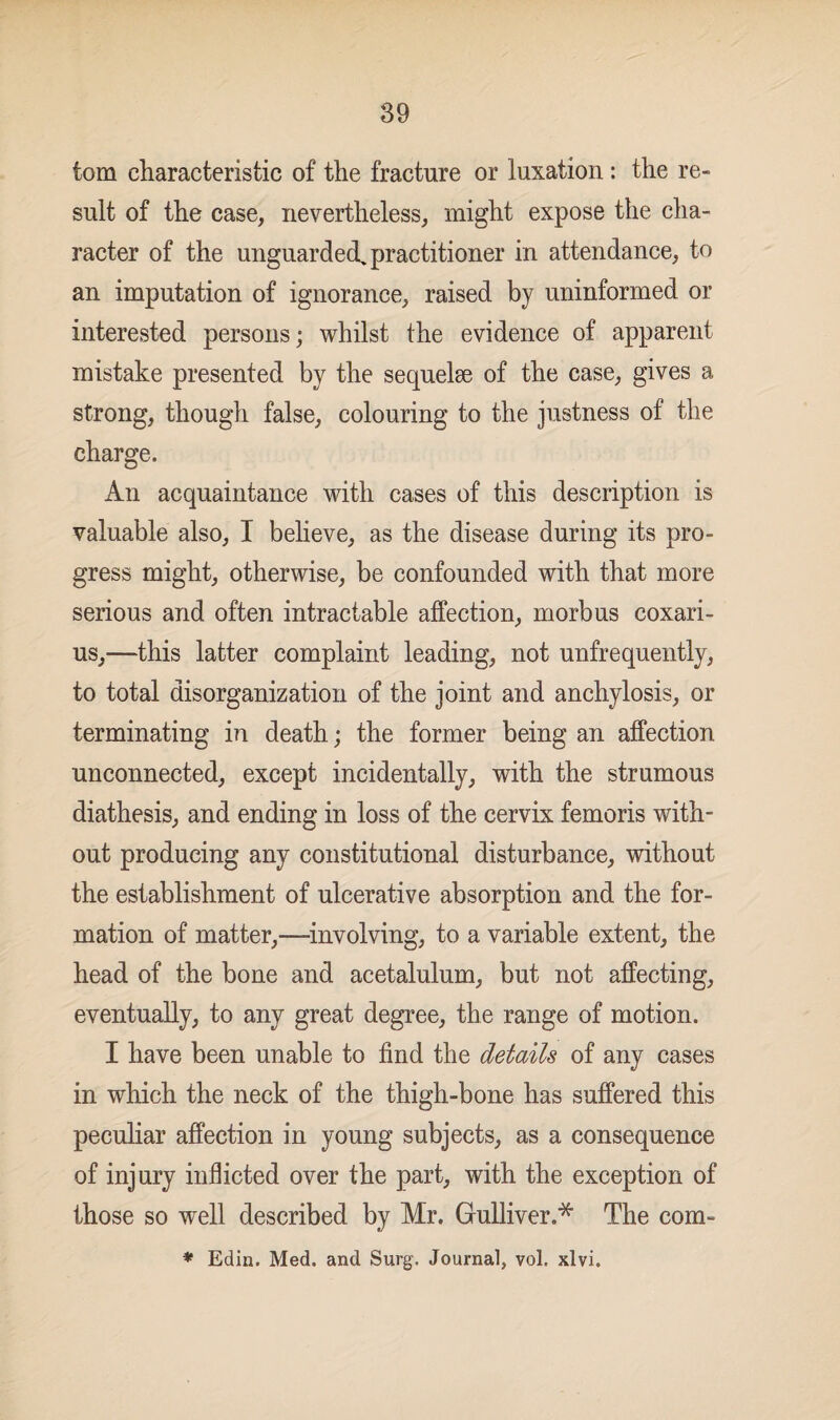 tom characteristic of the fracture or luxation : the re¬ sult of the case, nevertheless, might expose the cha¬ racter of the unguarded^ practitioner in attendance, to an imputation of ignorance, raised by uninformed or interested persons; whilst the evidence of apparent mistake presented by the sequelae of the case, gives a strong, though false, colouring to the justness of the charge. An acquaintance with cases of this description is valuable also, I believe, as the disease during its pro¬ gress might, otherwise, be confounded with that more serious and often intractable affection, morbus coxari- us,—this latter complaint leading, not unfrequently, to total disorganization of the joint and anchylosis, or terminating in death; the former being an affection unconnected, except incidentally, with the strumous diathesis, and ending in loss of the cervix femoris with¬ out producing any constitutional disturbance, without the establishment of ulcerative absorption and the for¬ mation of matter,—involving, to a variable extent, the head of the bone and acetalulum, but not affecting, eventually, to any great degree, the range of motion. I have been unable to find the details of any cases in which the neck of the thigh-bone has suffered this peculiar affection in young subjects, as a consequence of injury indicted over the part, with the exception of those so well described by Mr. Gulliver.* The com- * Edin. Med. and Surg. Journal, vol. xlvi.