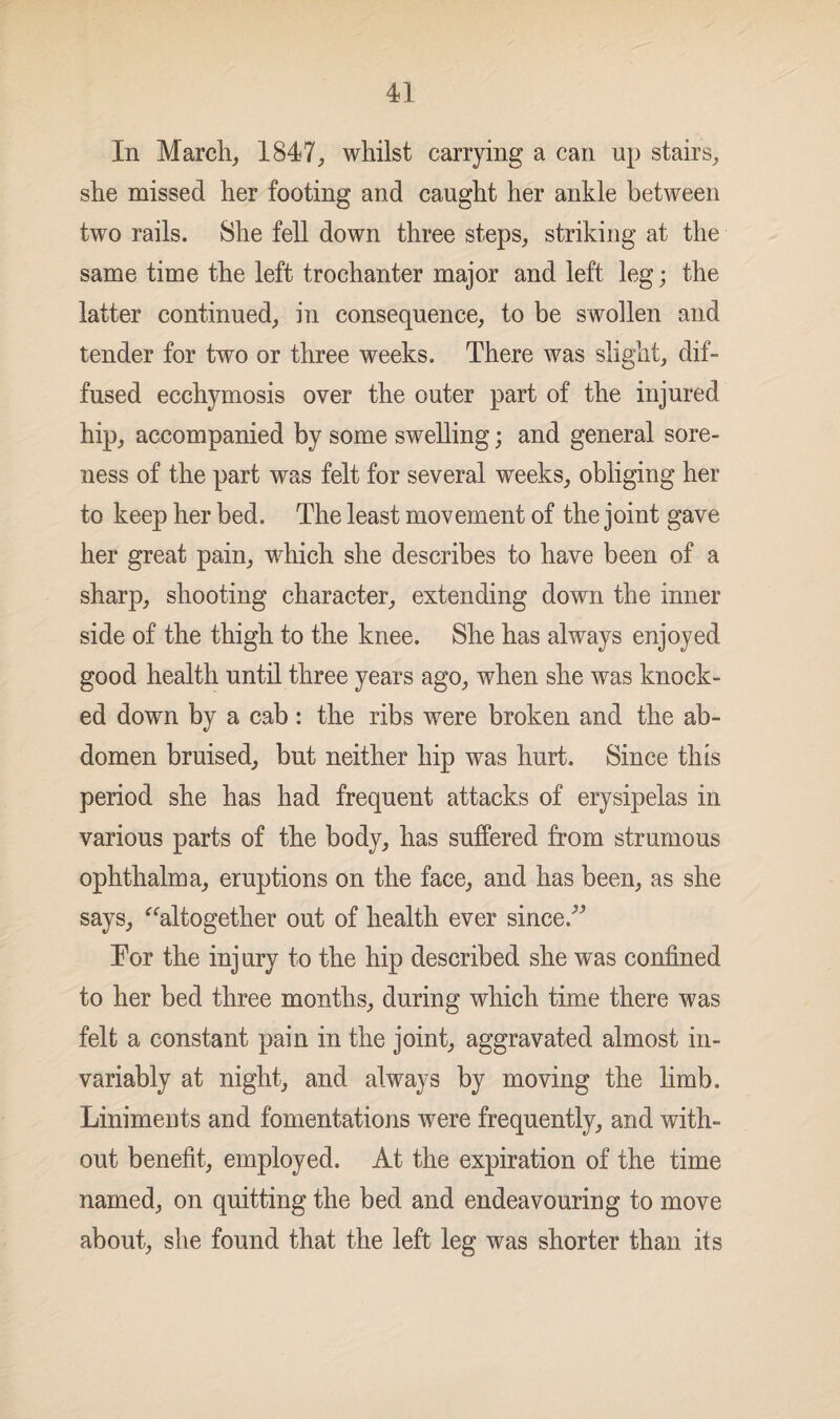 In March, 1847, whilst carrying a can up stairs, she missed her footing and caught her ankle between two rails. She fell down three steps, striking at the same time the left trochanter major and left leg; the latter continued, in consequence, to be swollen and tender for two or three weeks. There was slight, dif¬ fused ecchymosis over the outer part of the injured hip, accompanied by some swelling; and general sore¬ ness of the part was felt for several weeks, obliging her to keep her bed. The least movement of the joint gave her great pain, which she describes to have been of a sharp, shooting character, extending down the inner side of the thigh to the knee. She has always enjoyed good health until three years ago, when she was knock¬ ed down by a cab : the ribs were broken and the ab¬ domen bruised, but neither hip was hurt. Since this period she has had frequent attacks of erysipelas in various parts of the body, has suffered from strumous ophthalma, eruptions on the face, and has been, as she says, “altogether out of health ever since/’ Eor the inj ury to the hip described she was confined to her bed three months, during which time there was felt a constant pain in the joint, aggravated almost in¬ variably at night, and always by moving the limb. Liniments and fomentations were frequently, and with¬ out benefit, employed. At the expiration of the time named, on quitting the bed and endeavouring to move about, she found that the left leg was shorter than its