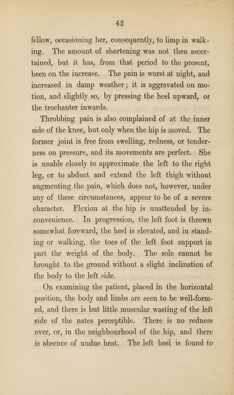 fellow, occasioning her, consequently, to limp in walk¬ ing. The amount of shortening was not then ascer¬ tained, but it has, from that period to the present, been on the increase. The pain is worst at night, and increased in damp weather; it is aggravated on mo¬ tion, and slightly so, by pressing the heel upward, or the trochanter inwards. Throbbing pain is also complained of at the inner side of the knee, but only when the hip is moved. The former joint is free from swelling, redness, or tender¬ ness on pressure, and its movements are perfect. She is unable closely to approximate the left to the right leg, or to abduct and extend the left thigh without augmenting the pain, which does not, however, under any of these circumstances, appear to be of a severe character. Flexion at the hip is unattended by in¬ convenience. In progression, the left foot is thrown somewhat foreward, the heel is elevated, and in stand¬ ing or walking, the toes of the left foot support in part the weight of the body. The sole cannot be brought to the ground without a slight inclination of the body to the left side. On examining the patient, placed in the horizontal position, the body and limbs are seen to be well-form¬ ed, and there is but little muscular wasting of the left side of the nates perceptible. There is no redness over, or, in the neighbourhood of the hip, and there is absence of undue heat. The left heel is found to
