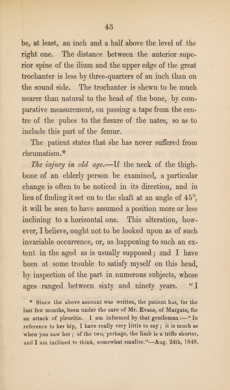 be, at least, an inch and a half above the level of the right one. The distance between the anterior supe¬ rior spine of the ilium and the upper edge of the great trochanter is less by three-quarters of an inch than on the sound side. The trochanter is shewn to be much nearer than natural to the head of the bone, by com¬ parative measurement, on passing a tape from the cen¬ tre of the pubes to the fissure of the nates, so as to include this part of the femur. The patient states that she has never suffered from rheumatism.* The injury in old age.—If the neck of the thigh¬ bone of an elderly person be examined, a particular change is often to be noticed in its direction, and in lieu of finding it set on to the shaft at an angle of 45°, it will be seen to have assumed a position more or less inclining to a horizontal one. This alteration, how¬ ever, I believe, ought not to be looked upon as of such invariable occurrence, or, as happening to such an ex¬ tent in the aged as is usually supposed; and I have been at some trouble to satisfy myself on this head, by inspection of the part in numerous subjects, whose ages ranged between sixty and ninety years. I * Since the above account was written, the patient has, for the last few months, been under the care of Mr. Evans, of Margate, for an attack of pleuritis. I am informed by that gentleman :—“ In reference to her hip, I have really very little to say ; it is much as when you saw her ; of the two, perhaps, the limb is a trifle shorter, and I am inclined to think, somewhat smaller.”—Aug. 24th, 1848.